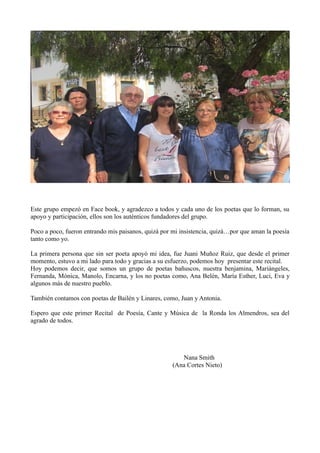Este grupo empezó en Face book, y agradezco a todos y cada uno de los poetas que lo forman, su
apoyo y participación, ellos son los auténticos fundadores del grupo.
Poco a poco, fueron entrando mis paisanos, quizá por mi insistencia, quizá…por que aman la poesía
tanto como yo.
La primera persona que sin ser poeta apoyó mi idea, fue Juani Muñoz Ruiz, que desde el primer
momento, estuvo a mi lado para todo y gracias a su esfuerzo, podemos hoy presentar este recital.
Hoy podemos decir, que somos un grupo de poetas bañuscos, nuestra benjamina, Mariángeles,
Fernanda, Mónica, Manolo, Encarna, y los no poetas como, Ana Belén, María Esther, Luci, Eva y
algunos más de nuestro pueblo.
También contamos con poetas de Bailén y Linares, como, Juan y Antonia.
Espero que este primer Recital de Poesía, Cante y Música de la Ronda los Almendros, sea del
agrado de todos.
Nana Smith
(Ana Cortes Nieto)
 