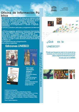 Organisation
des Nations Unies
pour l’éducation,
la science et la culture
¿Qué es la
UNESCO?
“Puestoquelasguerrasnacen enlamentedelos
hombres,esen lamentedeloshombresdonde
debenerigirselosbaluartesdelapaz”.
ConstitucióndelaUNESCO
Oficina de Información Pú
blica
La Oficina de Informació n Pú blica de la UNESCO (BPI),
facilita a los medios de comunicación de todo el mundo
información sobre las prioridades y actividades de la
Organizació n, proporcioná ndoles filmaciones,
fotografías y grabaciones sonorasde los eventos y
actividades d e la Organizació n. Tambié n organiza
conferencias
de prensa y produce películas y programas de televisió
n.
La Oficina programa, gestiona y promueve importantes
actos de la UNESCO (conciertos, exposiciones, espectá
culos, entre otras cosas) y utiliza e impulsa la
comunicació n interactiva por conducto del portal
Internet de la UNESCO. Su editorial produce y distribuye
en todo el mundo má s de 100 títulos anuales en españ
ol, francé s e inglé s sobre diversos temas poniendo de
manifiesto así
las competencias de la Organización.
www.unesco.org/es/bpi
Para mayor
información
diríjase a:
Oficina de
Información Pública,
UNESCO
7, Place de Fontenoy
75352. París 07 SP
(Francia)
www.unesco.org/es/bpi
Correo electrónico:
bpi@unesco.org
EdicionesUNESCO
Créditosde lasfotografías:
© UNESCO:R. Amelan, M. Becka, M. Bouchenaki, N. Burke,
H. Guillermo Cobos, P. Coles, N. Denissova, D. Elias, F. Gattoni, A. A. Hany,
P. Köpfli, A. Jonquièresz, N. Levinthal, E. Lewin, F. Loock, A. Louis,
G. Malempré,T. Margoles, J. O’Sullivan, B. Petit, M. Ravassard, D. Roger,
M. Romanelli, M. Setboun, E. Schneider, J.Thorsell, E.Trescazes, P. Volta,
A. Wheeler, A.Wolf.
Otras:© Jupiterimages.com.
www.unesco.org/publishing
 