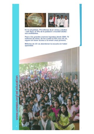 En la actualidad, 776 millones de jó venes y adultos
–vale decir, el 16% de la població n mundial adulta–
son analfabetos.
Pese a los grandes avances logrados desde 2000, 75
millones de niños, de los cuales el 55% son niñ as,
siguen sin tener acceso a la enseñ anza primaria.
Millones de niñ os abandonan la escuela sin haber
aprendido
4
www.unesco.org/es/education
999_unesco_brochure_2009_sp.indd 4999_unesco_brochure_2009_sp.indd 4 15/09/09 15:59:4215/09/09 15:59:42
 
