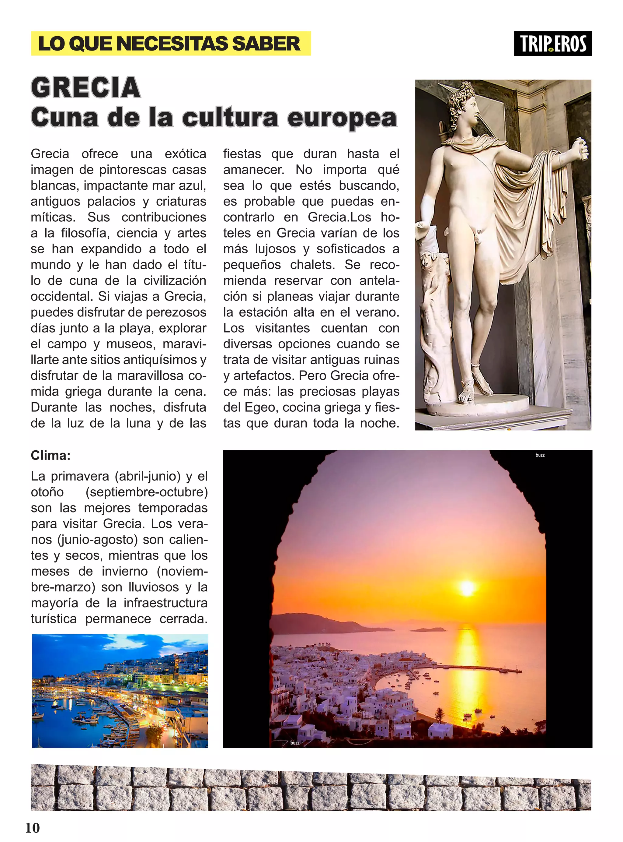 LOQUENECESITASSABER
Grecia ofrece una exótica
imagen de pintorescas casas
blancas, impactante mar azul,
antiguos palacios y criaturas
míticas. Sus contribuciones
a la filosofía, ciencia y artes
se han expandido a todo el
mundo y le han dado el títu-
lo de cuna de la civilización
occidental. Si viajas a Grecia,
puedes disfrutar de perezosos
días junto a la playa, explorar
el campo y museos, maravi-
llarte ante sitios antiquísimos y
disfrutar de la maravillosa co-
mida griega durante la cena.
Durante las noches, disfruta
de la luz de la luna y de las
GRECIA
Cuna de la cultura europea
fiestas que duran hasta el
amanecer. No importa qué
sea lo que estés buscando,
es probable que puedas en-
contrarlo en Grecia.Los ho-
teles en Grecia varían de los
más lujosos y sofisticados a
pequeños chalets. Se reco-
mienda reservar con antela-
ción si planeas viajar durante
la estación alta en el verano.
Los visitantes cuentan con
diversas opciones cuando se
trata de visitar antiguas ruinas
y artefactos. Pero Grecia ofre-
ce más: las preciosas playas
del Egeo, cocina griega y fies-
tas que duran toda la noche.
La primavera (abril-junio) y el
otoño (septiembre-octubre)
son las mejores temporadas
para visitar Grecia. Los vera-
nos (junio-agosto) son calien-
tes y secos, mientras que los
meses de invierno (noviem-
bre-marzo) son lluviosos y la
mayoría de la infraestructura
turística permanece cerrada.
Clima:
10
 
