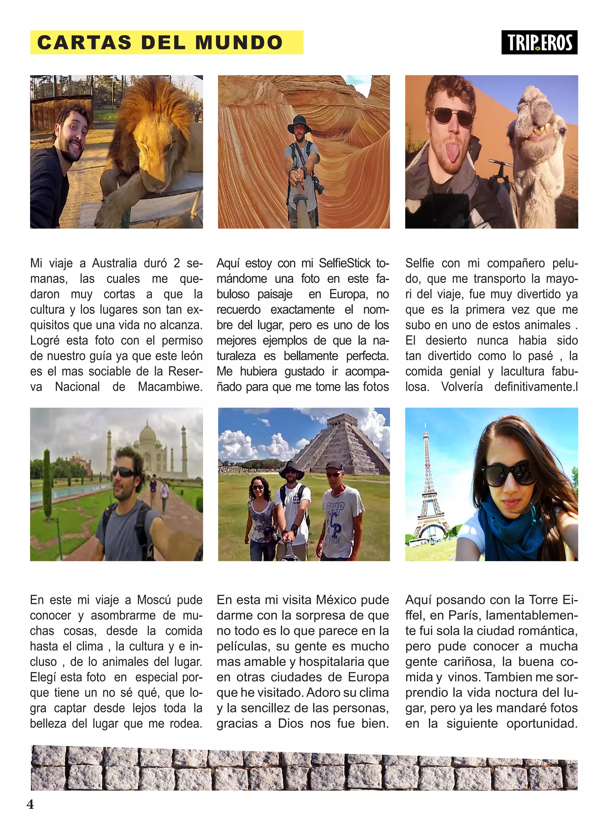 CARTAS DEL MUNDO
En esta mi visita México pude
darme con la sorpresa de que
no todo es lo que parece en la
películas, su gente es mucho
mas amable y hospitalaria que
en otras ciudades de Europa
que he visitado.Adoro su clima
y la sencillez de las personas,
gracias a Dios nos fue bien.
Aquí posando con la Torre Ei-
ffel, en París, lamentablemen-
te fui sola la ciudad romántica,
pero pude conocer a mucha
gente cariñosa, la buena co-
mida y vinos. Tambien me sor-
prendio la vida noctura del lu-
gar, pero ya les mandaré fotos
en la siguiente oportunidad.
Aquí estoy con mi SelfieStick to-
mándome una foto en este fa-
buloso paisaje en Europa, no
recuerdo exactamente el nom-
bre del lugar, pero es uno de los
mejores ejemplos de que la na-
turaleza es bellamente perfecta.
Me hubiera gustado ir acompa-
ñado para que me tome las fotos
Mi viaje a Australia duró 2 se-
manas, las cuales me que-
daron muy cortas a que la
cultura y los lugares son tan ex-
quisitos que una vida no alcanza.
Logré esta foto con el permiso
de nuestro guía ya que este león
es el mas sociable de la Reser-
va Nacional de Macambiwe.
Selfie con mi compañero pelu-
do, que me transporto la mayo-
ri del viaje, fue muy divertido ya
que es la primera vez que me
subo en uno de estos animales .
El desierto nunca habia sido
tan divertido como lo pasé , la
comida genial y lacultura fabu-
losa. Volvería definitivamente.l
En este mi viaje a Moscú pude
conocer y asombrarme de mu-
chas cosas, desde la comida
hasta el clima , la cultura y e in-
cluso , de lo animales del lugar.
Elegí esta foto en especial por-
que tiene un no sé qué, que lo-
gra captar desde lejos toda la
belleza del lugar que me rodea.
4
 