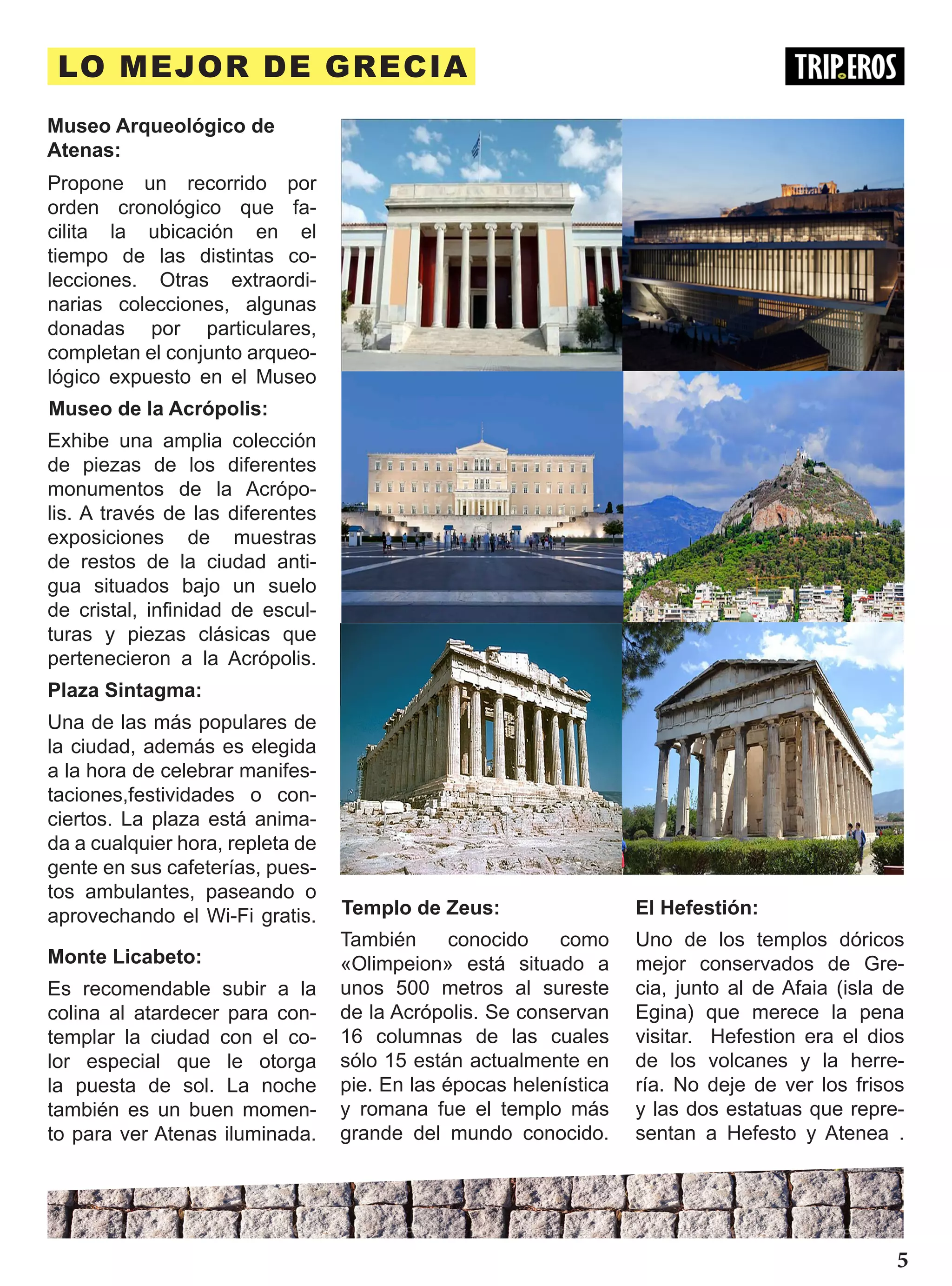 LO MEJOR DE GRECIA
Museo Arqueológico de
Atenas:
Propone un recorrido por
orden cronológico que fa-
cilita la ubicación en el
tiempo de las distintas co-
lecciones. Otras extraordi-
narias colecciones, algunas
donadas por particulares,
completan el conjunto arqueo-
lógico expuesto en el Museo
Museo de la Acrópolis:
Exhibe una amplia colección
de piezas de los diferentes
monumentos de la Acrópo-
lis. A través de las diferentes
exposiciones de muestras
de restos de la ciudad anti-
gua situados bajo un suelo
de cristal, infinidad de escul-
turas y piezas clásicas que
pertenecieron a la Acrópolis.
Plaza Sintagma:
Una de las más populares de
la ciudad, además es elegida
a la hora de celebrar manifes-
taciones,festividades o con-
ciertos. La plaza está anima-
da a cualquier hora, repleta de
gente en sus cafeterías, pues-
tos ambulantes, paseando o
aprovechando el Wi-Fi gratis.
Monte Licabeto:
Es recomendable subir a la
colina al atardecer para con-
templar la ciudad con el co-
lor especial que le otorga
la puesta de sol. La noche
también es un buen momen-
to para ver Atenas iluminada.
Templo de Zeus:
También conocido como
«Olimpeion» está situado a
unos 500 metros al sureste
de la Acrópolis. Se conservan
16 columnas de las cuales
sólo 15 están actualmente en
pie. En las épocas helenística
y romana fue el templo más
grande del mundo conocido.
Uno de los templos dóricos
mejor conservados de Gre-
cia, junto al de Afaia (isla de
Egina) que merece la pena
visitar. Hefestion era el dios
de los volcanes y la herre-
ría. No deje de ver los frisos
y las dos estatuas que repre-
sentan a Hefesto y Atenea .
El Hefestión:
5
 