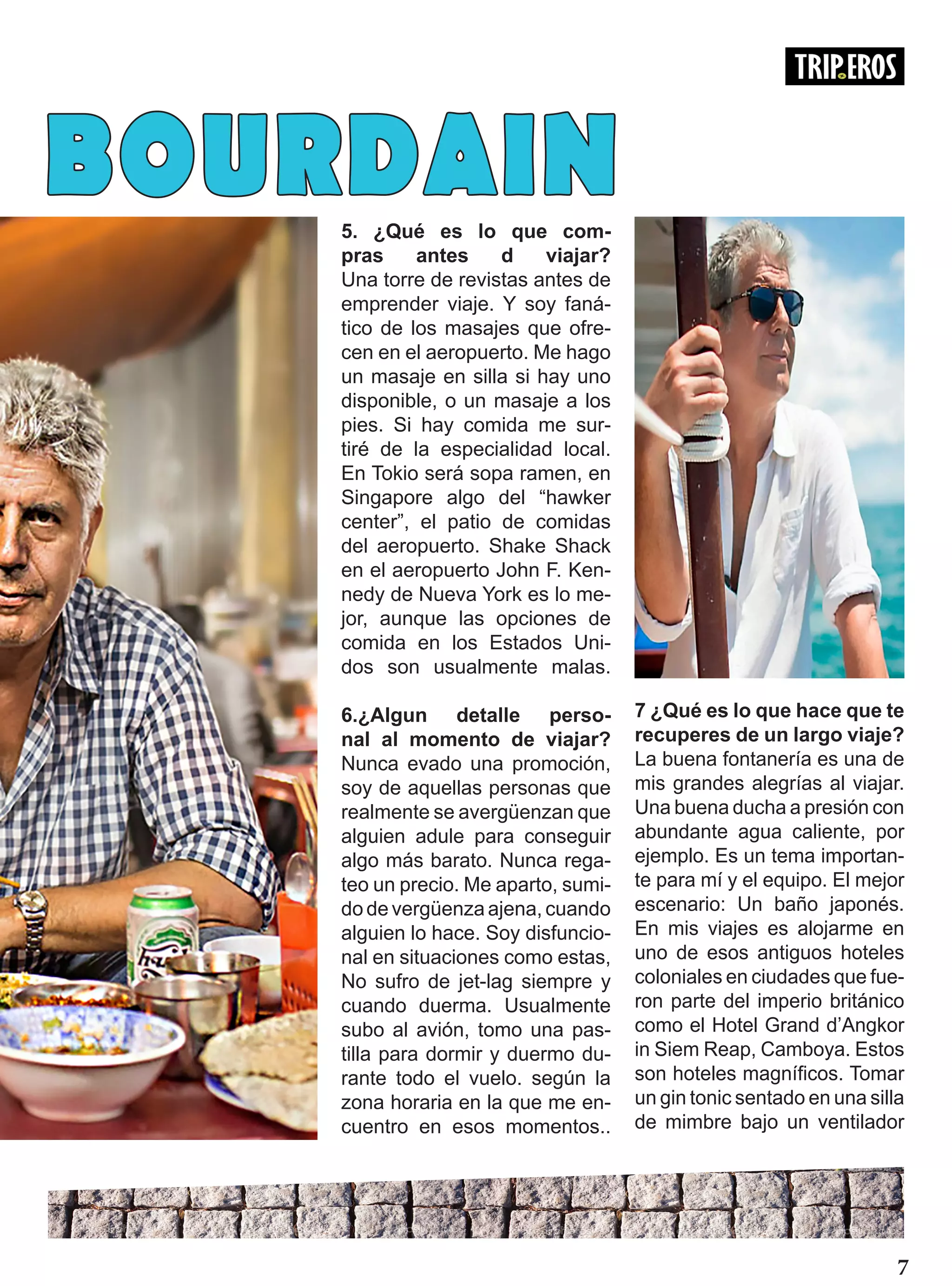 5. ¿Qué es lo que com-
pras antes d viajar?
Una torre de revistas antes de
emprender viaje. Y soy faná-
tico de los masajes que ofre-
cen en el aeropuerto. Me hago
un masaje en silla si hay uno
disponible, o un masaje a los
pies. Si hay comida me sur-
tiré de la especialidad local.
En Tokio será sopa ramen, en
Singapore algo del “hawker
center”, el patio de comidas
del aeropuerto. Shake Shack
en el aeropuerto John F. Ken-
nedy de Nueva York es lo me-
jor, aunque las opciones de
comida en los Estados Uni-
dos son usualmente malas.
6.¿Algun detalle perso-
nal al momento de viajar?
Nunca evado una promoción,
soy de aquellas personas que
realmente se avergüenzan que
alguien adule para conseguir
algo más barato. Nunca rega-
teo un precio. Me aparto, sumi-
do de vergüenza ajena, cuando
alguien lo hace. Soy disfuncio-
nal en situaciones como estas,
No sufro de jet-lag siempre y
cuando duerma. Usualmente
subo al avión, tomo una pas-
tilla para dormir y duermo du-
rante todo el vuelo. según la
zona horaria en la que me en-
cuentro en esos momentos..
7 ¿Qué es lo que hace que te
recuperes de un largo viaje?
La buena fontanería es una de
mis grandes alegrías al viajar.
Una buena ducha a presión con
abundante agua caliente, por
ejemplo. Es un tema importan-
te para mí y el equipo. El mejor
escenario: Un baño japonés.
En mis viajes es alojarme en
uno de esos antiguos hoteles
coloniales en ciudades que fue-
ron parte del imperio británico
como el Hotel Grand d’Angkor
in Siem Reap, Camboya. Estos
son hoteles magníficos. Tomar
un gin tonic sentado en una silla
de mimbre bajo un ventilador
7
BOURDAIN
 