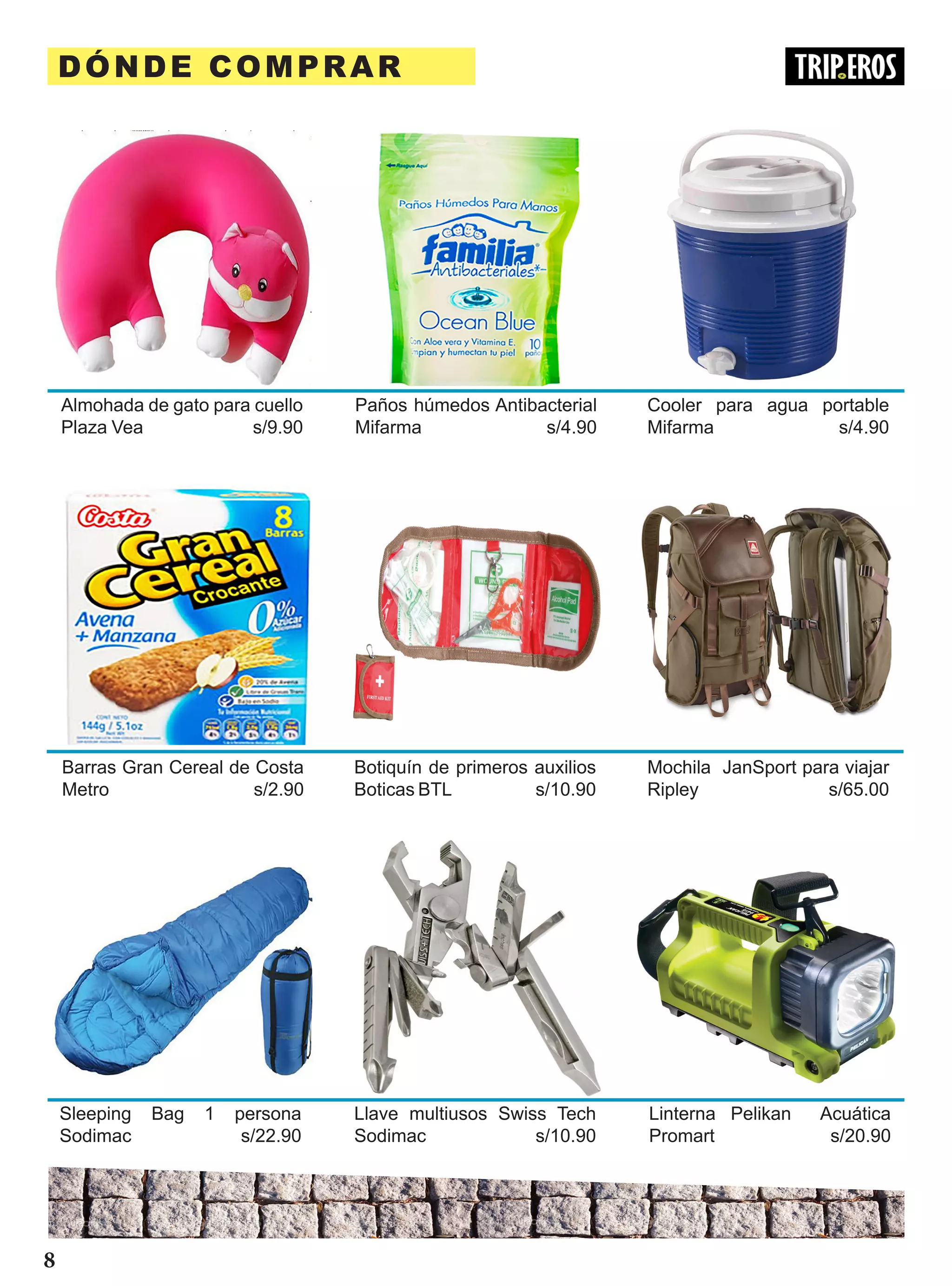 DÓNDE COMPRAR
Almohada de gato para cuello
Plaza Vea s/9.90
Paños húmedos Antibacterial
Mifarma s/4.90
Cooler para agua portable
Mifarma s/4.90
Barras Gran Cereal de Costa
Metro s/2.90
Botiquín de primeros auxilios
Boticas BTL s/10.90
Mochila JanSport para viajar
Ripley s/65.00
Sleeping Bag 1 persona
Sodimac s/22.90
Llave multiusos Swiss Tech
Sodimac s/10.90
Linterna Pelikan Acuática
Promart s/20.90
8
 