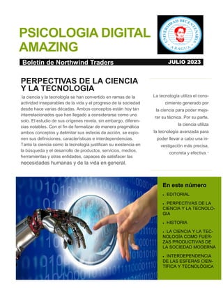 1
PSICOLOGIA DIGITAL
AMAZING
La tecnología utiliza el cono-
cimiento generado por
la ciencia para poder mejo-
rar su técnica. Por su parte,
la ciencia utiliza
la tecnología avanzada para
poder llevar a cabo una in-
vestigación más precisa,
concreta y efectiva. “
En este número
 EDITORIAL
 PERPECTIVAS DE LA
CIENCIA Y LA TECNOLO-
GIA
 HISTORIA
 LA CIENCIA Y LA TEC-
NOLOGÍA COMO FUER-
ZAS PRODUCTIVAS DE
LA SOCIEDAD MODERNA
 INTERDEPENDENCIA
DE LAS ESFERAS CIEN-
TÍFICA Y TECNOLÓGICA
PERPECTIVAS DE LA CIENCIA
Y LA TECNOLOGIA
la ciencia y la tecnología se han convertido en ramas de la
actividad inseparables de la vida y el progreso de la sociedad
desde hace varias décadas. Ambos conceptos están hoy tan
interrelacionados que han llegado a considerarse como uno
solo. El estudio de sus orígenes revela, sin embargo, diferen-
cias notables. Con el fin de formalizar de manera pragmática
ambos conceptos y delimitar sus esferas de acción, se expo-
nen sus definiciones, características e interdependencias.
Tanto la ciencia como la tecnología justifican su existencia en
la búsqueda y el desarrollo de productos, servicios, medios,
herramientas y otras entidades, capaces de satisfacer las
necesidades humanas y de la vida en general.
Boletín de Northwind Traders JULIO 2023
 