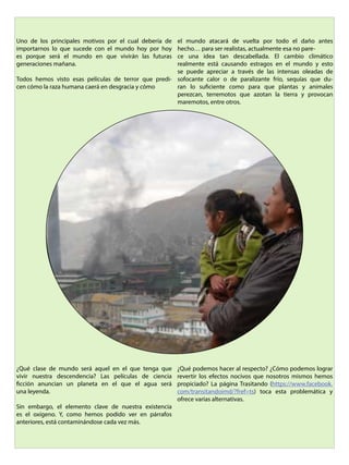 Uno de los principales motivos por el cual debería de
importarnos lo que sucede con el mundo hoy por hoy
es porque será el mundo en que vivirán las futuras
generaciones mañana.
Todos hemos visto esas películas de terror que predi-
cen cómo la raza humana caerá en desgracia y cómo
el mundo atacará de vuelta por todo el daño antes
hecho… para ser realistas, actualmente esa no pare-
ce una idea tan descabellada. El cambio climático
realmente está causando estragos en el mundo y esto
se puede apreciar a través de las intensas oleadas de
sofocante calor o de paralizante frío, sequías que du-
ran lo suficiente como para que plantas y animales
perezcan, terremotos que azotan la tierra y provocan
maremotos, entre otros.
¿Qué clase de mundo será aquel en el que tenga que
vivir nuestra descendencia? Las películas de ciencia
ficción anuncian un planeta en el que el agua será
una leyenda.
Sin embargo, el elemento clave de nuestra existencia
es el oxígeno. Y, como hemos podido ver en párrafos
anteriores, está contaminándose cada vez más.
¿Qué podemos hacer al respecto? ¿Cómo podemos lograr
revertir los efectos nocivos que nosotros mismos hemos
propiciado? La página Trasitando (https://www.facebook.
com/transitandoimd/?fref=ts) toca esta problemática y
ofrece varias alternativas.
 