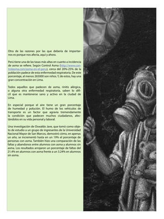 Otra de las razones por las que debería de importar-
nos es porque nos afecta, aquí y ahora.
Perú tiene una de las tasas más altas en cuanto a incidencia
de asma se refiere. Según Control Asma (http://www.con-
trolasma.com/asma-en-el-peru), cerca del 20%-25% de la
población padece de esta enfermedad respiratoria. De este
porcentaje, al menos 265000 son niños. Y, de estos, hay una
gran concentración en Lima.
Todos aquellos que padecen de asma, rinitis alérgica,
o alguna otra enfermedad respiratoria, saben lo difí-
cil que es mantenerse sano y activo en la ciudad de
Lima.
En especial porque el aire tiene un gran porcentaje
de humedad y polución. El humo de los vehículos de
transporte es un factor que agravia tremendamente
la condición que padecen muchos ciudadanos, afec-
tándolos en su vida personal y laboral.
Una investigación de Oswaldo Jave, que tomó como obje-
to de estudio a un grupo de ingresantes de la Universidad
Nacional Mayor de San Marcos, demostró cómo, en apenas
un año, se incrementó hasta en un 19% el porcentaje de
personas con asma. También hizo una comparación de las
faltas y abandonos entre alumnos con asma y alumnos sin
asma. Los resultados arrojaron un porcentaje de faltas del
21.4% en alumnos con asma frente a un 3.24% en alumnos
sin asma.
 