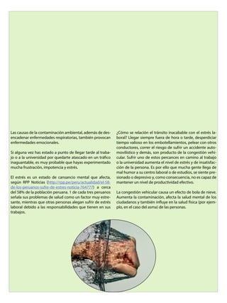 Las causas de la contaminación ambiental, además de des-
encadenar enfermedades respiratorias, también provocan
enfermedades emocionales.
Si alguna vez has estado a punto de llegar tarde al traba-
jo o a la universidad por quedarte atascado en un tráfico
inaguantable, es muy probable que hayas experimentado
mucha frustración, impotencia y estrés.
El estrés es un estado de cansancio mental que afecta,
según RPP Noticias (http://rpp.pe/peru/actualidad/el-58-
de-los-peruanos-sufre-de-estres-noticia-764777) a cerca
del 58% de la población peruana. 1 de cada tres peruanos
señala sus problemas de salud como un factor muy estre-
sante, mientras que otras personas alegan sufrir de estrés
laboral debido a las responsabilidades que tienen en sus
trabajos.
¿Cómo se relación el tránsito inacabable con el estrés la-
boral? Llegar siempre fuera de hora o tarde, desperdiciar
tiempo valioso en los embotellamientos, pelear con otros
conductores, correr el riesgo de sufrir un accidente auto-
movilístico y demás, son producto de la congestión vehi-
cular. Sufrir uno de estos percances en camino al trabajo
o la universidad aumenta el nivel de estrés y de insatisfac-
ción de la persona. Es por ello que mucha gente llega de
mal humor a su centro laboral o de estudios, se siente pre-
sionado o depresivo y, como consecuencia, no es capaz de
mantener un nivel de productividad efectivo.
La congestión vehicular causa un efecto de bola de nieve.
Aumenta la contaminación, afecta la salud mental de los
ciudadanos y también influye en la salud física (por ejem-
plo, en el caso del asma) de las personas.
 