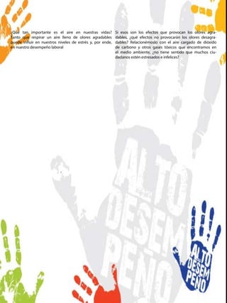 ¿Qué tan importante es el aire en nuestras vidas?
Tanto que respirar un aire lleno de olores agradables
puede influir en nuestros niveles de estrés y, por ende,
en nuestro desempeño laboral
Si esos son los efectos que provocan los olores agra-
dables, ¿qué efectos no provocarán los olores desagra-
dables? Relacionémoslo con el aire cargado de dióxido
de carbono y otros gases tóxicos que encontramos en
el medio ambiente, ¿no tiene sentido que muchos ciu-
dadanos estén estresados e infelices?
 