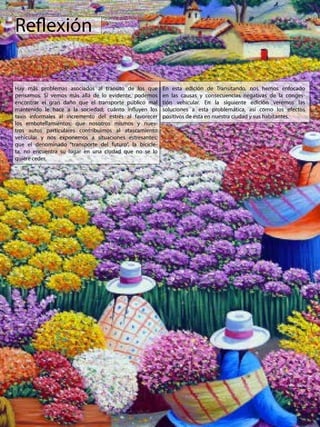 Reflexión
Hay más problemas asociados al tránsito de los que
pensamos. Si vemos más allá de lo evidente, podemos
encontrar el gran daño que el transporte público mal
mantenido le hace a la sociedad; cuánto influyen los
taxis informales al incremento del estrés al favorecer
los embotellamientos; que nosotros mismos y nues-
tros autos particulares contribuimos al atascamiento
vehicular y nos exponemos a situaciones estresantes;
que el denominado “transporte del futuro”, la bicicle-
ta, no encuentra su lugar en una ciudad que no se lo
quiere ceder.
En esta edición de Transitando, nos hemos enfocado
en las causas y consecuencias negativas de la conges-
tión vehicular. En la siguiente edición veremos las
soluciones a esta problemática, así como los efectos
positivos de esta en nuestra ciudad y sus habitantes.
 