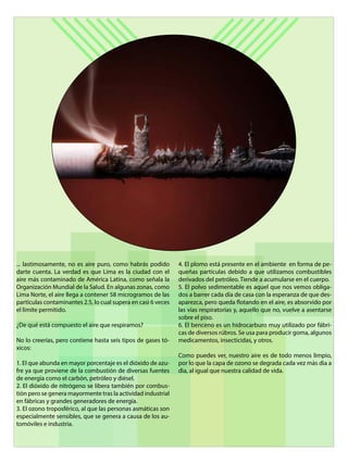 ... lastimosamente, no es aire puro, como habrás podido
darte cuenta. La verdad es que Lima es la ciudad con el
aire más contaminado de América Latina, como señala la
Organización Mundial de la Salud. En algunas zonas, como
Lima Norte, el aire llega a contener 58 microgramos de las
partículas contaminantes 2.5, lo cual supera en casi 6 veces
el límite permitido.
¿De qué está compuesto el aire que respiramos?
No lo creerías, pero contiene hasta seis tipos de gases tó-
xicos:
1. El que abunda en mayor porcentaje es el dióxido de azu-
fre ya que proviene de la combustión de diversas fuentes
de energía como el carbón, petróleo y diésel.
2. El dióxido de nitrógeno se libera también por combus-
tión pero se genera mayormente tras la actividad industrial
en fábricas y grandes generadores de energía.
3. El ozono troposférico, al que las personas asmáticas son
especialmente sensibles, que se genera a causa de los au-
tomóviles e industria.
4. El plomo está presente en el ambiente en forma de pe-
queñas partículas debido a que utilizamos combustibles
derivados del petróleo. Tiende a acumularse en el cuerpo.
5. El polvo sedimentable es aquel que nos vemos obliga-
dos a barrer cada día de casa con la esperanza de que des-
aparezca, pero queda flotando en el aire, es absorvido por
las vías respiratorias y, aquello que no, vuelve a asentarse
sobre el piso.
6. El benceno es un hidrocarburo muy utilizado por fábri-
cas de diversos rúbros. Se usa para producir goma, algunos
medicamentos, insecticidas, y otros.
Como puedes ver, nuestro aire es de todo menos limpio,
por lo que la capa de ozono se degrada cada vez màs dìa a
dìa, al igual que nuestra calidad de vida.
 