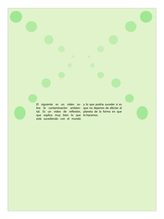 El siguiente es un video so-
bre la contaminaciòn ambien-
tal. Es un video de reflexiòn,
que explica muy bien lo que
està sucediendo con el mundo
y lo que podrìa suceder si es
que no dejamos de afectar al
planeta de la forma en que
lo hacemos.
 