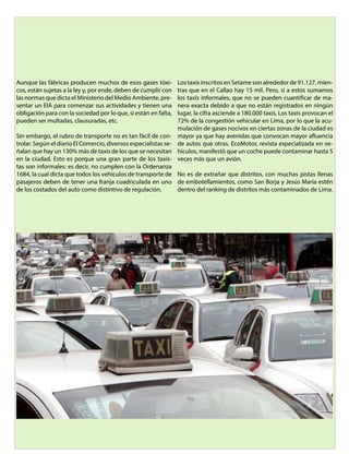 Aunque las fábricas producen muchos de esos gases tóxi-
cos, están sujetas a la ley y, por ende, deben de cumplir con
las normas que dicta el Ministerio del Medio Ambiente, pre-
sentar un EIA para comenzar sus actividades y tienen una
obligación para con la sociedad por lo que, si están en falta,
pueden ser multadas, clausuradas, etc.
Sin embargo, el rubro de transporte no es tan fácil de con-
trolar. Según el diario El Comercio, diversos especialistas se-
ñalan que hay un 130% más de taxis de los que se necesitan
en la ciudad. Esto es porque una gran parte de los taxis-
tas son informales: es decir, no cumplen con la Ordenanza
1684, la cual dicta que todos los vehículos de transporte de
pasajeros deben de tener una franja cuadriculada en uno
de los costados del auto como distintivo de regulación.
Los taxis inscritos en Setame son alrededor de 91.127, mien-
tras que en el Callao hay 15 mil. Pero, si a estos sumamos
los taxis informales, que no se pueden cuantificar de ma-
nera exacta debido a que no están registrados en ningún
lugar, la cifra asciende a 180.000 taxis. Los taxis provocan el
72% de la congestión vehicular en Lima, por lo que la acu-
mulación de gases nocivos en ciertas zonas de la ciudad es
mayor ya que hay avenidas que convocan mayor afluencia
de autos que otras. EcoMotor, revista especializada en ve-
hículos, manifestó que un coche puede contaminar hasta 5
veces más que un avión.
No es de extrañar que distritos, con muchas pistas llenas
de embotellamientos, como San Borja y Jesús María estén
dentro del ranking de distritos más contaminados de Lima.
 