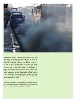 El transporte público también es una causa de la con-
taminación ambiental. Muchas empresas, a pesar de
estar sujetas a regulación, se las ingenian para man-
tener en circulación unidades con averías, viejas y a
las que no dan mantenimiento. Es por ello que pode-
mos apreciar en las calles a buses que, al arrancar,
dejar tras de sí una estela negra. Sin embargo, los
buses contaminan menos que los autos puesto que,
si bien es una máquina grande que requiere de un
motor potente y mucho combustible, puede albergar
a una veintena (y, en nuestra ciudad, a veces al doble)
de personas, lo que significa la misma cantidad de
coches menos en las pistas.
Este video ejemplifica la realidad que los limeños afrontan
por culpa de empresas de transporte que no cumplen con
la ley y no dan mantenimiento a sus unidades.
 