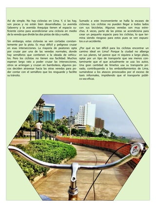 Así de simple. No hay ciclovías en Lima. Y, si las hay,
son pocas y no están bien desarrolladas. La avenida
Salaverry y la avenida Arequipa tienen el espacio su-
ficiente como para acondicionar una ciclovía en medio
de la vereda que divide las dos pistas de ida y vuelta.
Sin embargo, estas ciclovías se ven cortadas constan-
temente por la pista. Es muy difícil y peligroso cruzar
en esas intersecciones. La mayoría de peatones opta
por cruzar por una de las veredas normales, donde
hay semáforos que contienen a la oleada de vehícu-
los. Pero los ciclistas no tienen esa facilidad. Muchos
esperan largo rato a poder cruzar las intersecciones,
otros se arriesgan y cruzan en bamboleos, algunos po-
cos deciden atravesar hacia las otras veredas para po-
der contar con el semáforo que los resguarde y facilite
su tránsito.
Sumado a este inconveniente se halla la escases de
ciclovías. Los ciclistas no pueden llegar a todos lados
con sus bicicletas. Algunas veredas son muy estre-
chas. A veces, parte de las pistas se acondiciona para
crear un pequeño espacio para los ciclistas, lo que ter-
mina siendo riesgoso para estos pues se ven expues-
tos a un accidente.
¿Por qué es tan difícil para los ciclistas encontrar un
camino ideal en Lima? Porque la ciudad no alberga
en sus planes, tal parece que ni siquiera a largo plazo,
optar por un tipo de transporte que sea menos con-
taminante que el que actualmente se usa: los autos.
Una gran cantidad de limeños usa su transporte pri-
vado, contribuyendo a los embotellamientos de Lima,
sumándose a los atascos provocados por el exceso de
taxis informales, impidiendo que el transporte públi-
co sea eficaz.
 