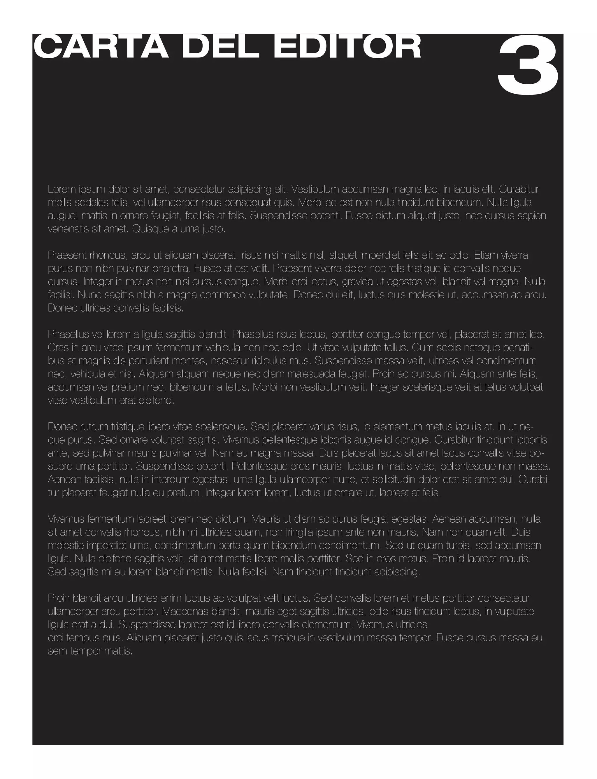 CARTA DEL EDITOR
                                                                                                               3
Lorem ipsum dolor sit amet, consectetur adipiscing elit. Vestibulum accumsan magna leo, in iaculis elit. Curabitur
mollis sodales felis, vel ullamcorper risus consequat quis. Morbi ac est non nulla tincidunt bibendum. Nulla ligula
augue, mattis in ornare feugiat, facilisis at felis. Suspendisse potenti. Fusce dictum aliquet justo, nec cursus sapien
venenatis sit amet. Quisque a urna justo.

Praesent rhoncus, arcu ut aliquam placerat, risus nisi mattis nisl, aliquet imperdiet felis elit ac odio. Etiam viverra
purus non nibh pulvinar pharetra. Fusce at est velit. Praesent viverra dolor nec felis tristique id convallis neque
cursus. Integer in metus non nisi cursus congue. Morbi orci lectus, gravida ut egestas vel, blandit vel magna. Nulla
facilisi. Nunc sagittis nibh a magna commodo vulputate. Donec dui elit, luctus quis molestie ut, accumsan ac arcu.
Donec ultrices convallis facilisis.

Phasellus vel lorem a ligula sagittis blandit. Phasellus risus lectus, porttitor congue tempor vel, placerat sit amet leo.
Cras in arcu vitae ipsum fermentum vehicula non nec odio. Ut vitae vulputate tellus. Cum sociis natoque penati-
bus et magnis dis parturient montes, nascetur ridiculus mus. Suspendisse massa velit, ultrices vel condimentum
nec, vehicula et nisi. Aliquam aliquam neque nec diam malesuada feugiat. Proin ac cursus mi. Aliquam ante felis,
accumsan vel pretium nec, bibendum a tellus. Morbi non vestibulum velit. Integer scelerisque velit at tellus volutpat
vitae vestibulum erat eleifend.

Donec rutrum tristique libero vitae scelerisque. Sed placerat varius risus, id elementum metus iaculis at. In ut ne-
que purus. Sed ornare volutpat sagittis. Vivamus pellentesque lobortis augue id congue. Curabitur tincidunt lobortis
ante, sed pulvinar mauris pulvinar vel. Nam eu magna massa. Duis placerat lacus sit amet lacus convallis vitae po-
suere urna porttitor. Suspendisse potenti. Pellentesque eros mauris, luctus in mattis vitae, pellentesque non massa.
Aenean facilisis, nulla in interdum egestas, urna ligula ullamcorper nunc, et sollicitudin dolor erat sit amet dui. Curabi-
tur placerat feugiat nulla eu pretium. Integer lorem lorem, luctus ut ornare ut, laoreet at felis.

Vivamus fermentum laoreet lorem nec dictum. Mauris ut diam ac purus feugiat egestas. Aenean accumsan, nulla
sit amet convallis rhoncus, nibh mi ultricies quam, non fringilla ipsum ante non mauris. Nam non quam elit. Duis
molestie imperdiet urna, condimentum porta quam bibendum condimentum. Sed ut quam turpis, sed accumsan
ligula. Nulla eleifend sagittis velit, sit amet mattis libero mollis porttitor. Sed in eros metus. Proin id laoreet mauris.
Sed sagittis mi eu lorem blandit mattis. Nulla facilisi. Nam tincidunt tincidunt adipiscing.

Proin blandit arcu ultricies enim luctus ac volutpat velit luctus. Sed convallis lorem et metus porttitor consectetur
ullamcorper arcu porttitor. Maecenas blandit, mauris eget sagittis ultricies, odio risus tincidunt lectus, in vulputate
ligula erat a dui. Suspendisse laoreet est id libero convallis elementum. Vivamus ultricies sagittis orci, vitae lobortis
orci tempus quis. Aliquam placerat justo quis lacus tristique in vestibulum massa tempor. Fusce cursus massa eu
sem tempor mattis.
 