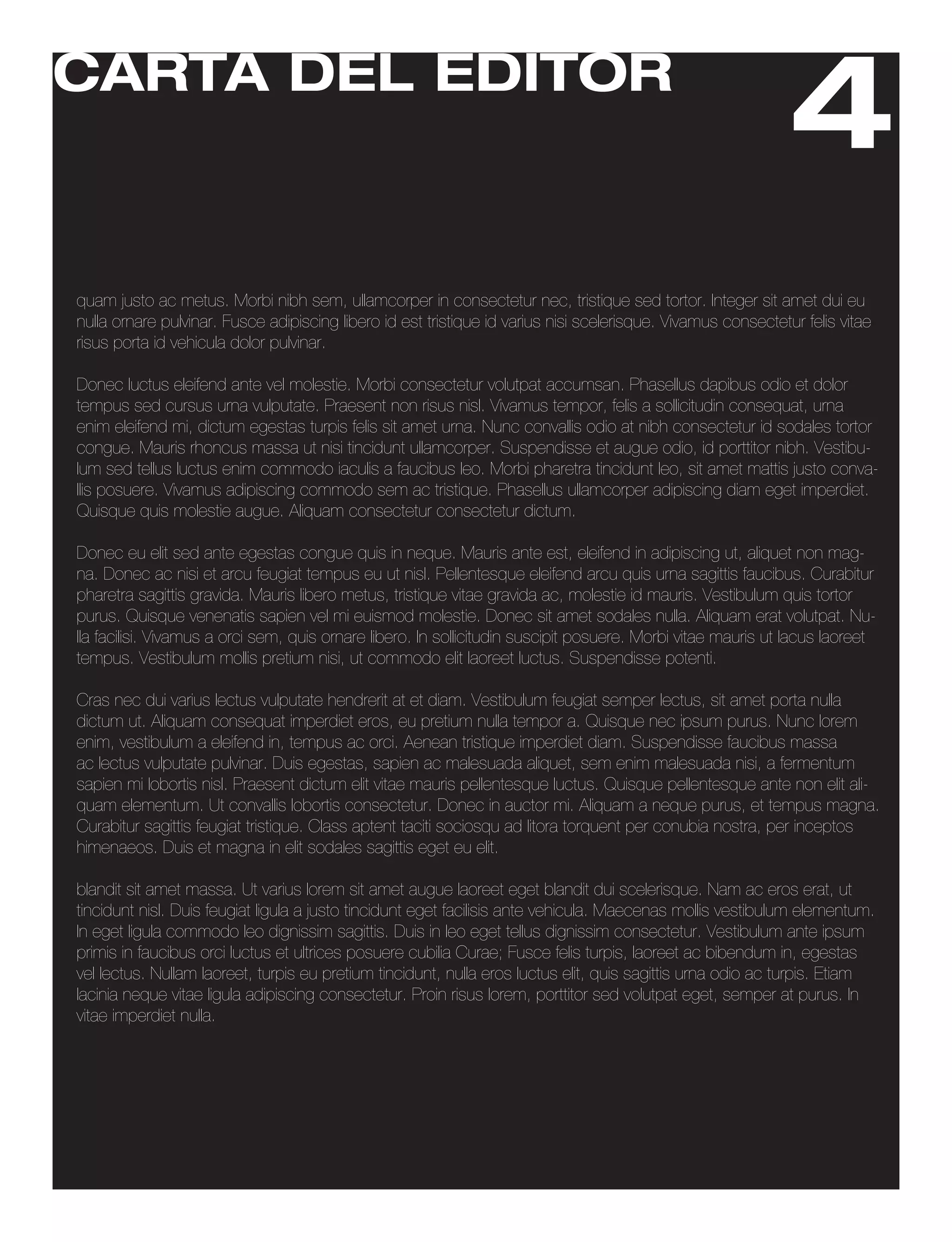 CARTA DEL EDITOR
                                                                                                              4
quam justo ac metus. Morbi nibh sem, ullamcorper in consectetur nec, tristique sed tortor. Integer sit amet dui eu
nulla ornare pulvinar. Fusce adipiscing libero id est tristique id varius nisi scelerisque. Vivamus consectetur felis vitae
risus porta id vehicula dolor pulvinar.

Donec luctus eleifend ante vel molestie. Morbi consectetur volutpat accumsan. Phasellus dapibus odio et dolor
tempus sed cursus urna vulputate. Praesent non risus nisl. Vivamus tempor, felis a sollicitudin consequat, urna
enim eleifend mi, dictum egestas turpis felis sit amet urna. Nunc convallis odio at nibh consectetur id sodales tortor
congue. Mauris rhoncus massa ut nisi tincidunt ullamcorper. Suspendisse et augue odio, id porttitor nibh. Vestibu-
lum sed tellus luctus enim commodo iaculis a faucibus leo. Morbi pharetra tincidunt leo, sit amet mattis justo conva-
llis posuere. Vivamus adipiscing commodo sem ac tristique. Phasellus ullamcorper adipiscing diam eget imperdiet.
Quisque quis molestie augue. Aliquam consectetur consectetur dictum.

Donec eu elit sed ante egestas congue quis in neque. Mauris ante est, eleifend in adipiscing ut, aliquet non mag-
na. Donec ac nisi et arcu feugiat tempus eu ut nisl. Pellentesque eleifend arcu quis urna sagittis faucibus. Curabitur
pharetra sagittis gravida. Mauris libero metus, tristique vitae gravida ac, molestie id mauris. Vestibulum quis tortor
purus. Quisque venenatis sapien vel mi euismod molestie. Donec sit amet sodales nulla. Aliquam erat volutpat. Nu-
lla facilisi. Vivamus a orci sem, quis ornare libero. In sollicitudin suscipit posuere. Morbi vitae mauris ut lacus laoreet
tempus. Vestibulum mollis pretium nisi, ut commodo elit laoreet luctus. Suspendisse potenti.

Cras nec dui varius lectus vulputate hendrerit at et diam. Vestibulum feugiat semper lectus, sit amet porta nulla
dictum ut. Aliquam consequat imperdiet eros, eu pretium nulla tempor a. Quisque nec ipsum purus. Nunc lorem
enim, vestibulum a eleifend in, tempus ac orci. Aenean tristique imperdiet diam. Suspendisse faucibus massa
ac lectus vulputate pulvinar. Duis egestas, sapien ac malesuada aliquet, sem enim malesuada nisi, a fermentum
sapien mi lobortis nisl. Praesent dictum elit vitae mauris pellentesque luctus. Quisque pellentesque ante non elit ali-
quam elementum. Ut convallis lobortis consectetur. Donec in auctor mi. Aliquam a neque purus, et tempus magna.
Curabitur sagittis feugiat tristique. Class aptent taciti sociosqu ad litora torquent per conubia nostra, per inceptos
himenaeos. Duis et magna in elit sodales sagittis eget eu elit.

blandit sit amet massa. Ut varius lorem sit amet augue laoreet eget blandit dui scelerisque. Nam ac eros erat, ut
tincidunt nisl. Duis feugiat ligula a justo tincidunt eget facilisis ante vehicula. Maecenas mollis vestibulum elementum.
In eget ligula commodo leo dignissim sagittis. Duis in leo eget tellus dignissim consectetur. Vestibulum ante ipsum
primis in faucibus orci luctus et ultrices posuere cubilia Curae; Fusce felis turpis, laoreet ac bibendum in, egestas
vel lectus. Nullam laoreet, turpis eu pretium tincidunt, nulla eros luctus elit, quis sagittis urna odio ac turpis. Etiam
lacinia neque vitae ligula adipiscing consectetur. Proin risus lorem, porttitor sed volutpat eget, semper at purus. In
vitae imperdiet nulla.
 