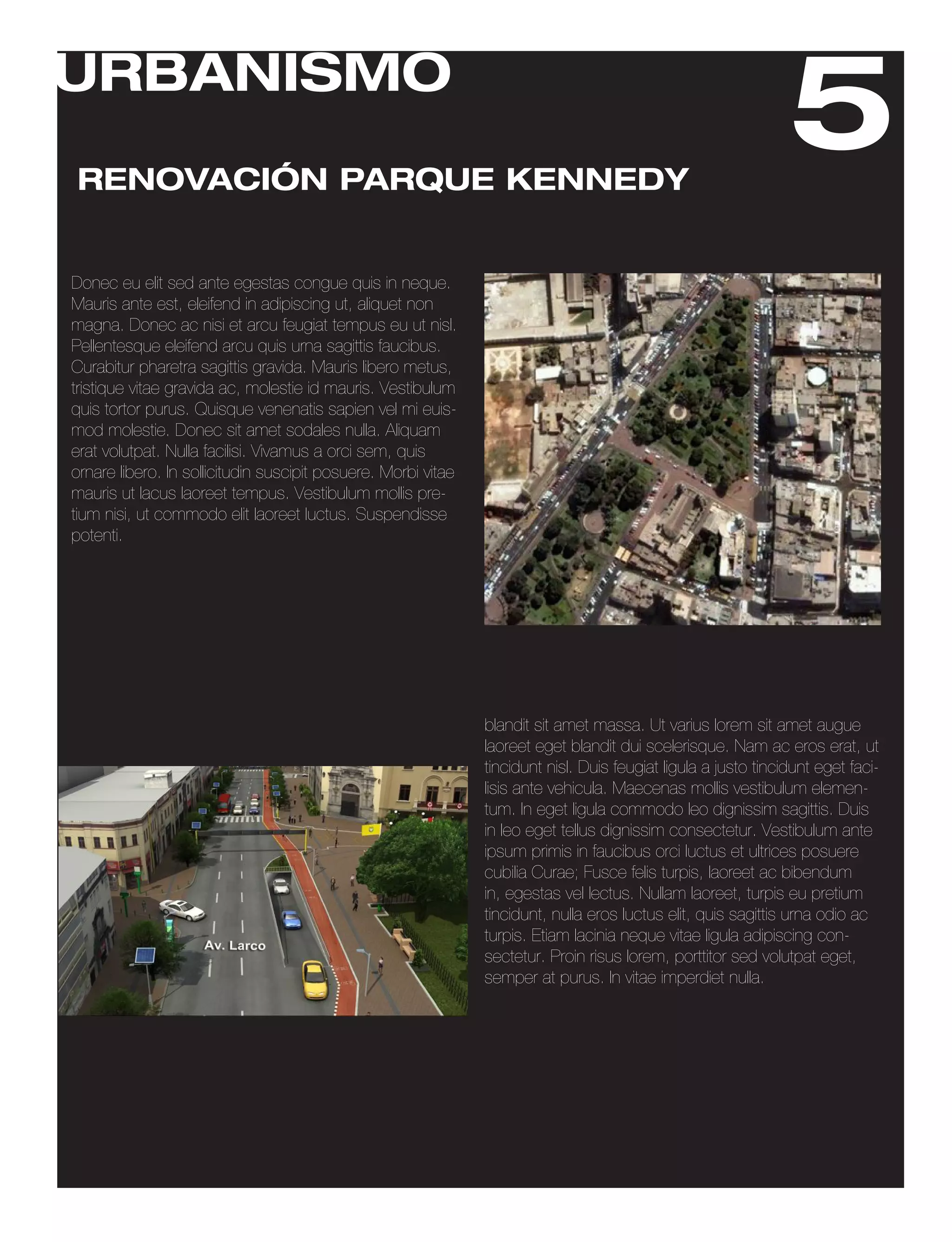 URBANISMO
RENOVACIÓN PARQUE KENNEDY
                                                                                                                5
Donec eu elit sed ante egestas congue quis in neque.
Mauris ante est, eleifend in adipiscing ut, aliquet non
magna. Donec ac nisi et arcu feugiat tempus eu ut nisl.
Pellentesque eleifend arcu quis urna sagittis faucibus.
Curabitur pharetra sagittis gravida. Mauris libero metus,
tristique vitae gravida ac, molestie id mauris. Vestibulum
quis tortor purus. Quisque venenatis sapien vel mi euis-
mod molestie. Donec sit amet sodales nulla. Aliquam
erat volutpat. Nulla facilisi. Vivamus a orci sem, quis
ornare libero. In sollicitudin suscipit posuere. Morbi vitae
mauris ut lacus laoreet tempus. Vestibulum mollis pre-
tium nisi, ut commodo elit laoreet luctus. Suspendisse
potenti.




                                                               blandit sit amet massa. Ut varius lorem sit amet augue
                                                               laoreet eget blandit dui scelerisque. Nam ac eros erat, ut
                                                               tincidunt nisl. Duis feugiat ligula a justo tincidunt eget faci-
                                                               lisis ante vehicula. Maecenas mollis vestibulum elemen-
                                                               tum. In eget ligula commodo leo dignissim sagittis. Duis
                                                               in leo eget tellus dignissim consectetur. Vestibulum ante
                                                               ipsum primis in faucibus orci luctus et ultrices posuere
                                                               cubilia Curae; Fusce felis turpis, laoreet ac bibendum
                                                               in, egestas vel lectus. Nullam laoreet, turpis eu pretium
                                                               tincidunt, nulla eros luctus elit, quis sagittis urna odio ac
                                                               turpis. Etiam lacinia neque vitae ligula adipiscing con-
                                                               sectetur. Proin risus lorem, porttitor sed volutpat eget,
                                                               semper at purus. In vitae imperdiet nulla.
 