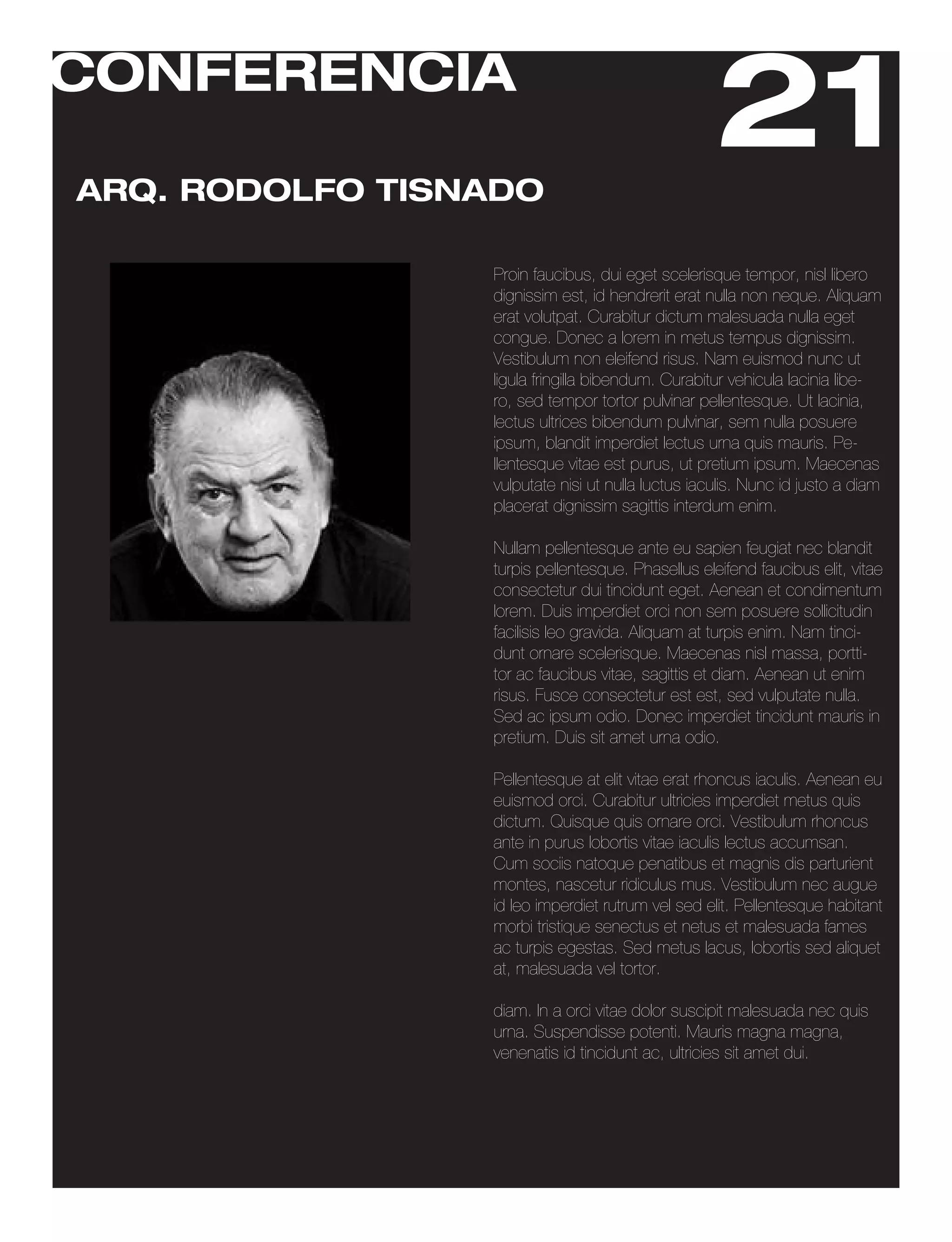 CONFERENCIA

ARQ. RODOLFO TISNADO
                                                   21
                 Proin faucibus, dui eget scelerisque tempor, nisl libero
                 dignissim est, id hendrerit erat nulla non neque. Aliquam
                 erat volutpat. Curabitur dictum malesuada nulla eget
                 congue. Donec a lorem in metus tempus dignissim.
                 Vestibulum non eleifend risus. Nam euismod nunc ut
                 ligula fringilla bibendum. Curabitur vehicula lacinia libe-
                 ro, sed tempor tortor pulvinar pellentesque. Ut lacinia,
                 lectus ultrices bibendum pulvinar, sem nulla posuere
                 ipsum, blandit imperdiet lectus urna quis mauris. Pe-
                 llentesque vitae est purus, ut pretium ipsum. Maecenas
                 vulputate nisi ut nulla luctus iaculis. Nunc id justo a diam
                 placerat dignissim sagittis interdum enim.

                 Nullam pellentesque ante eu sapien feugiat nec blandit
                 turpis pellentesque. Phasellus eleifend faucibus elit, vitae
                 consectetur dui tincidunt eget. Aenean et condimentum
                 lorem. Duis imperdiet orci non sem posuere sollicitudin
                 facilisis leo gravida. Aliquam at turpis enim. Nam tinci-
                 dunt ornare scelerisque. Maecenas nisl massa, portti-
                 tor ac faucibus vitae, sagittis et diam. Aenean ut enim
                 risus. Fusce consectetur est est, sed vulputate nulla.
                 Sed ac ipsum odio. Donec imperdiet tincidunt mauris in
                 pretium. Duis sit amet urna odio.

                 Pellentesque at elit vitae erat rhoncus iaculis. Aenean eu
                 euismod orci. Curabitur ultricies imperdiet metus quis
                 dictum. Quisque quis ornare orci. Vestibulum rhoncus
                 ante in purus lobortis vitae iaculis lectus accumsan.
                 Cum sociis natoque penatibus et magnis dis parturient
                 montes, nascetur ridiculus mus. Vestibulum nec augue
                 id leo imperdiet rutrum vel sed elit. Pellentesque habitant
                 morbi tristique senectus et netus et malesuada fames
                 ac turpis egestas. Sed metus lacus, lobortis sed aliquet
                 at, malesuada vel tortor.

                 diam. In a orci vitae dolor suscipit malesuada nec quis
                 urna. Suspendisse potenti. Mauris magna magna,
                 venenatis id tincidunt ac, ultricies sit amet dui.
 