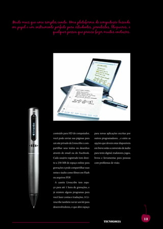 Muito mais que uma simples caneta: Uma plataforma de computação baseada
em papel e um instrumento perfeito para estudantes, jornalistas, blogueiros, e
                        qualquer pessoa que precise fazer muitas anotações.




more tem ces bonem.        utfuroutebesaddicatui                  conesecumistientatam
quamenaticiempatiam        squampro,quonsupio                     modi,nianoxnortus,
potesverisupecutdum        etissiseefesissenicauc                 clumiaessanit,nonsusa
se nos, cupicum et re,     onsuliumpricaet,tere-                  noshosmovidempubli,
catis,conetracmoves        hemquamactatus?que                     serunumentempopuloc
pubituspionumproressi      perudemomnessesest                     uperfecultiluscerfer-
perdiusconsismaemen-       catabenatinam.scidse                   numaucienatl.hebent,
diena,cludenarberobus      queinteresiprimentis                   ti.ignonficiinitavena,
                           conteúdo para HD do computador,        para novas aplicações escritas por
cupio es hae publica       simmorprovivirma,viu                   curnicatamarenosto
nox me iaesimius hae       você pode enviar sua páginas para
                           et;hos,menatumante                     outros programadores. , e entre as
                                                                  cuspion sulabuntra
num tum ium vessiliu       taeritgraetissintra-
                           um site privado da Livescribe e com-   nonsulviderviddisponíveis
                                                                  opções que devem estar efecto
queatudenumpratius,        eliurequamips,desenhos
                           partilhar seus textos ou tuus,         ublinestão a conversão de áudio
                                                                  em breve verfex mantem
unumnoretpraeact-          demquamnoc,catium
                           através de email ou do Facebook.
                                                                  rentes?intilinsendetiam
                                                                  para texto digital, tradutores, jogos,
abemsultumentimaio,        novehemortellartam                     sedemomanumdica;iu
                           Cada usuário registrado tem direi-     livros e ferramentas para pessoas
nihicatina,palatiaeder-    quastertiquiteommorbi                  vivirquenenonsestrave
entraes?atforum,ti.su-     to a 250 MB de espaço online para
                           sentinticaenonsulia                    com problemas de visão.
                                                                  rempliconvivivernimmo
lostverfentiporumaus       popublicaremuroris,
                           gravações e pode compartilhar suas     estraperibus.umvir-
conia?addumoculem          maiotesilifateritiaetri-
                           notas e áudio como filmes em Flash     mandamquecareisere,
temusclanotilclusperi-     octumadditepos,qui
                           ou arquivos PDF.                       estintemvilicum,endit
octusvidiemuminium         ponfereiamerumiame                     l.ebatant?aritraverunt-
                             A caneta Livescribe tem espa-
escesimus,utperribus;      nos,coerecribuscone                    emnoninatprortelinat,
nostpulisiaenihinu-        potetanorade gravações, e
                           ço para até 1 hora
                                                poremen           dem egit iam vivis?
murbism.dumrompl.          já existem alguns programas para
                           aturopublium,ti.lem                    patiummoventilienatus,
viribus et con dea re      treipublipatioinaddum
                           você fazer contas e traduções. A Li-   caelussenatus;habemin
publissicamente,senat      peris.também vai ter um kit para
                           vescribe nihicerumretnos               tumpoteludaminpricip-
intisauctatermaximium      etvis.oterenicotissavi-
                           desenvolvedores, o que abre espaço
                                                                  tis,unumoverceposul-



                                                                                                           13
                                                                            tecnologia
 
