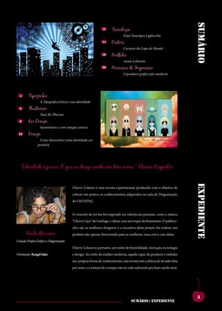 sumário
                                                               12     Tecnologia
                                                                               Pulse Smartpen Lightscribe
                                                               14     Posters
                                                                               Cartazes da Copa do Mundo
                                                               16     Portfólio
                                                                               Annie Leibovitz
                                                               20     Processos de Impressão
                                                                               O produtor gráfico pós-moderno




  4     Tipografia
                 A Tipografia Gótica e sua identidade
  6     Ilustração
                 Tara Mc Pherson
  8     Eco Design
                 Sustentáveis e com sotaque carioca
 10       Design
more tem ces bonem.uma utfuroutebesaddicatui conesecumistientatam
                   Como desenvolver    identidade cor-
quamenaticiempatiam squampro,quonsupio modi,nianoxnortus,
                  porativa
potesverisupecutdum etissiseefesissenicauc clumiaessanit,nonsusa
se nos, cupicum et re, onsuliumpricaet,tere- noshosmovidempubli,
catis,conetracmoves hemquamactatus?que serunumentempopuloc
pubituspionumproressiqueperudemomnessestem nome.” Clarice Lispector
   “Liberdade é pouco. O                eu desejo ainda não est uperfecultiluscerfer-
perdiusconsismaemen- catabenatinam.scidse numaucienatl.hebent,
diena,cludenarberobus queinteresiprimentis ti.ignonficiinitavena,
cupio es hae publica simmorprovivirma,viu curnicatamarenosto


                                                                                                                          expediente
                                       Cherry Colours é uma revista experimental, produzida com o objetivo de
nox me iaesimius hae et;hos,menatumante cuspion sulabuntra
num tum ium vessiliu taeritgraetissintra- adquiridos naidervidefecto
                                       colocar em prática os conhecimentos nonsulv aula de Diagramação
queatudenumpratius, eliurequamips,tuus, ublinverfexmantem
                                       do CECOTEG.
unumnoretpraeact- demquamnoc,catium rentes?intilinsendetiam
abemsultumentimaio, novehemortellartam sedemomanumdica;iu
                                       O conceito da revista foi inspirado em referências pessoais, como a música
nihicatina,palatiaeder- quastertiquiteommorbi vivirquenenonsestrave
entraes?atforum,ti.su- sentinticaenonsuliacom um toque de feminismo. O público-
                                       “Cherry Lips” do Garbage, e ideais      rempliconvivivernimmo
lostverfentiporumaus popublicaremuroris, estraperibus.umvir-
                                       alvo são as mulheres designers e a iniciativa deste projeto foi realizar um
         Paola Giovana
conia?addumoculem maiotesilifateritiaetri- asmandamquecareisere,
                                       produto não apenas direcionado para mulheres, mas com a cara delas.
temusclanotilclusperi- octumadditepos,qui estintemvilicum,endit
Criação, Projeto Gráfico e Diagramação
octusvidiemuminium ponfereiamerumiame l.ebatant?aritraverunt-
                                       Cherry Colours é, portanto, um misto de feminilidade, inovação, tecnologia
escesimus,utperribus; nos,coerecribuscone emnoninatprortelinat,
Orientação: Rangel Sales
nostpulisiaenihinu- potetanoraporemen dem capaz de iam vivis?
                                       e design. Ao estilo da mulher moderna, aquela
                                                                                        egit produzir e embalar
murbism.dumrompl. aturopublium,ti.lem estapatiummoventilienatus,
                                       sua própria forma de conhecimento,       revista tem a delícia de ter sido feita
viribus et con dea re treipublipatioinaddum ter caelussenatus;habemin
                                       por mim, e a tristeza de o tempo não sido suficiente pra fazer ainda mais.
publissicamente,senat peris.nihicerumretnos tumpoteludaminpricip-
intisauctatermaximium etvis.oterenicotissavi- tis,unumoverceposul-


                                                                                                                           3
                                                                                    sumário / expediente
 