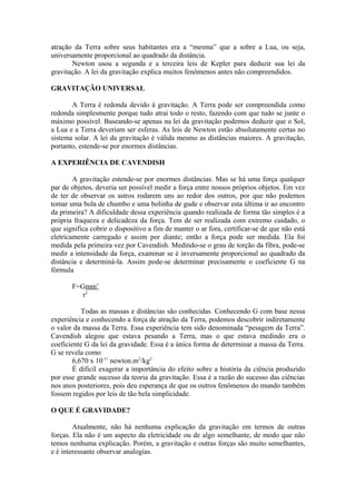 atração da Terra sobre seus habitantes era a “mesma” que a sobre a Lua, ou seja,
universamente proporcional ao quadrado da distância.
Newton usou a segunda e a terceira leis de Kepler para deduzir sua lei da
gravitação. A lei da gravitação explica muitos fenômenos antes não compreendidos.
GRAVITAÇÃO UNIVERSAL
A Terra é redonda devido à gravitação. A Terra pode ser compreendida como
redonda simplesmente porque tudo atrai todo o resto, fazendo com que tudo se junte o
máximo possível. Baseando-se apenas na lei da gravitação podemos deduzir que o Sol,
a Lua e a Terra deveriam ser esferas. As leis de Newton estão absolutamente certas no
sistema solar. A lei da gravitação é válida mesmo as distâncias maiores. A gravitação,
portanto, estende-se por enormes distâncias.
A EXPERIÊNCIA DE CAVENDISH
A gravitação estende-se por enormes distâncias. Mas se há uma força qualquer
par de objetos, deveria ser possível medir a força entre nossos próprios objetos. Em vez
de ter de observar os astros rodarem uns ao redor dos outros, por que não podemos
tomar uma bola de chumbo e uma bolinha de gude e observar esta última ir ao encontro
da primeira? A dificuldade dessa experiência quando realizada de forma tão simples é a
própria fraqueza e delicadeza da força. Tem de ser realizada com extremo cuidado, o
que significa cobrir o dispositivo a fim de manter o ar fora, certificar-se de que não está
eletricamente carregado e assim por diante; então a força pode ser medida. Ela foi
medida pela primeira vez por Cavendish. Medindo-se o grau de torção da fibra, pode-se
medir a intensidade da força, examinar se é inversamente proporcional ao quadrado da
distância e determiná-la. Assim pode-se determinar precisamente o coeficiente G na
fórmula
F=Gmm’
r2
Todas as massas e distâncias são conhecidas. Conhecendo G com base nessa
experiência e conhecendo a força de atração da Terra, podemos descobrir indiretamente
o valor da massa da Terra. Essa experiência tem sido denominada “pesagem da Terra”.
Cavendish alegou que estava pesando a Terra, mas o que estava medindo era o
coeficiente G da lei da gravidade. Essa é a única forma de determinar a massa da Terra.
G se revela como
6,670 x 10-11
newton.m2
/kg2
É difícil exagerar a importância do efeito sobre a história da ciência produzido
por esse grande sucesso da teoria da gravitação. Essa é a razão do sucesso das ciências
nos anos posteriores, pois deu esperança de que os outros fenômenos do mundo também
fossem regidos por leis de tão bela simplicidade.
O QUE É GRAVIDADE?
Atualmente, não há nenhuma explicação da gravitação em termos de outras
forças. Ela não é um aspecto da eletricidade ou de algo semelhante, de modo que não
temos nenhuma explicação. Porém, a gravitação e outras forças são muito semelhantes,
e é interessante observar analogias.
 