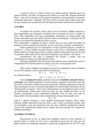 A palavra simetria é usada na física com sentido espacial. Quando temos um
quadro simétrico, um lado é de algum modo idêntico ao outro lado. Segundo Hermann
Weyl – uma coisa é simétrica se for possível submetê-la a uma operação e ela parecer
exatamente igual após a operação. Em física, todas as nossas ideias exigem certa dose
de senso comum em sua aplicação; não são ideias puramente matemáticas ou abstratas.
VETORES
As demais leis da física, assim como as leis de Newton, também possuem as
duas propriedades que chamamos invariância sob a translação de eixos e rotação de
eixos. Pela importância que essas propriedades apresentam, foi desenvolvida uma
técnica matemática para um melhor proveito delas na formulação e utilização de leis
físicas. Esse método foi chamado de análise vetorial.
Para compreender o emprego da técnica vetorial, deve-se notar alguns princípios de
grandeza: comum, grandeza sem direção, ou um escalar (por exemplo, a temperatura).
Outras grandezas que são importantes na física possuem direção e sentido. O
momento e a força também possuem direção, assim como o deslocamento: quando
alguém anda de um lugar para o outro no espaço, podemos saber quão longe ele foi, mas
se quisermos saber aonde ele foi, precisamos especificar uma direção e um sentido.
Consideremos que todas as grandezas têm direção e sentido, com um
deslocamento no espaço, são chamadas de vetores.
Qualquer quantidade física associada a três números que se transforma como as
componentes de um deslocamento no espaço é um vetor. Uma equação como
Seria, assim, verdadeira em qualquer sistema de coordenadas se fosse verdadeira
em um. Esta equação, é claro, representa as três equações
ou, alternativamente,
Como exemplos de vetores, podemos mencionar velocidade, momento, força e
aceleração. Para muitos propósitos, convém mostrar a grandeza vetorial por uma seta
que indica a direção do sentido em que ela está agindo. Podemos representar a força por
uma seta porque ela tem as mesmas propriedades de transformação matemática de um
“deslocamento no espaço”. Assim, nós a representamos em um diagrama como se fosse
um deslocamento, usando uma escala de modo que uma unidade de força, ou um
Newton, corresponda a certo comprimento adequado. Uma vez feito isso, todas as
forças podem ser representadas como comprimentos, por que uma equação como
onde k é alguma constante, é uma equação perfeitamente legítima. Desse modo,
podemos sempre representar forças por setas, o que é muito conveniente, porque, uma
vez desenhada a seta, não precisamos mais dos eixos. Podemos rapidamente calcular
como as três componentes mudam com a rotação dos eixos, porque este é apenas um
problema geométrico.
ÁLGEBRA VETORIAL
Descrevemos as leis, ou regras para combinar vetores de várias maneiras. A
primeira delas é a adição de dois vetores: suponhamos que a seja um vetor que, em
algum sistema de coordenadas específico, possui três componentes , e que
 