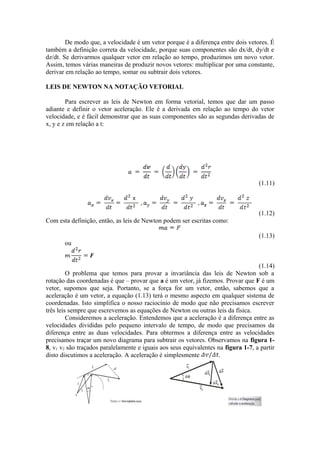 De modo que, a velocidade é um vetor porque é a diferença entre dois vetores. É
também a definição correta da velocidade, porque suas componentes são dx/dt, dy/dt e
dz/dt. Se derivarmos qualquer vetor em relação ao tempo, produzimos um novo vetor.
Assim, temos várias maneiras de produzir novos vetores: multiplicar por uma constante,
derivar em relação ao tempo, somar ou subtrair dois vetores.
LEIS DE NEWTON NA NOTAÇÃO VETORIAL
Para escrever as leis de Newton em forma vetorial, temos que dar um passo
adiante e definir o vetor aceleração. Ele é a derivada em relação ao tempo do vetor
velocidade, e é fácil demonstrar que as suas componentes são as segundas derivadas de
x, y e z em relação a t:
(1.11)
(1.12)
Com esta definição, então, as leis de Newton podem ser escritas como:
(1.13)
ou
(1.14)
O problema que temos para provar a invariância das leis de Newton sob a
rotação das coordenadas é que – provar que a é um vetor, já fizemos. Provar que F é um
vetor, supomos que seja. Portanto, se a força for um vetor, então, sabemos que a
aceleração é um vetor, a equação (1.13) terá o mesmo aspecto em qualquer sistema de
coordenadas. Isto simplifica o nosso raciocínio de modo que não precisamos escrever
três leis sempre que escrevemos as equações de Newton ou outras leis da física.
Consideremos a aceleração. Entendemos que a aceleração é a diferença entre as
velocidades divididas pelo pequeno intervalo de tempo, de modo que precisamos da
diferença entre as duas velocidades. Para obtermos a diferença entre as velocidades
precisamos traçar um novo diagrama para subtrair os vetores. Observamos na figura 1-
8, v1 v2 são traçados paralelamente e iguais aos seus equivalentes na figura 1-7, a partir
disto discutimos a aceleração. A aceleração é simplesmente .
 