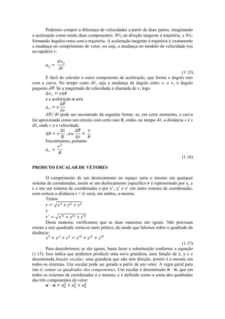 Podemos compor a diferença de velocidades a partir de duas partes, imaginando
a aceleração como tendo duas componentes: na direção tangente à trajetória, e
formando ângulos retos com a trajetória. A aceleração tangente à trajetória é exatamente
a mudança no comprimento de vetor, ou seja, a mudança no modulo da velocidade (ou
na rapidez) v:
(1.15)
É fácil de calcular a outro componente de aceleração, que forma o ângulo reto
com a curva. No tempo curto , seja a mudança de ângulo entre v1 e v2 o ângulo
pequeno . Se a magnitude da velocidade é chamada de v, logo
e a aceleração a será
pode ser encontrado da seguinte forma: se, em certo momento, a curva
for aproximada como um círculo com certo raio R, então, no tempo , a distância s é v
, onde v é a velocidade.
Encontramos, portanto
(1.16)
PRODUTO ESCALAR DE VETORES
O comprimento de um deslocamento no espaço seria o mesmo em qualquer
sistema de coordenadas, assim se um deslocamento específico r é representado por x, y
e z em um sistema de coordenadas e por x’, y’ e z’ em outro sistema de coordenadas,
com certeza a distância r = |r| seria, em ambos, a mesma.
Temos
e
Desta maneira, verificamos que as duas maneiras são iguais. Não precisam
extrair a raiz quadrada; torna-se mais prático, de modo que falemos sobre o quadrado da
distância:
(1.17)
Para descobrirmos se são iguais, basta fazer a substituição conforme a equação
(1.15). Isso indica que podemos produzir uma nova grandeza, uma função de x, y e z
denominada função escalar, uma grandeza que não tem direção, porém é a mesma em
todos os sistemas. Um escalar pode ser gerado a partir de um vetor. A regra geral para
isto é: somar os quadrados dos componentes. Um escalar é denominado , que em
todos os sistemas de coordenadas é o mesmo, e é definido como a soma dos quadrados
das três componentes do vetor:
 