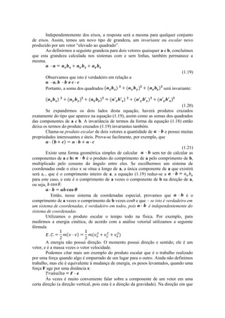 Independentemente dos eixos, a resposta será a mesma para qualquer conjunto
de eixos. Assim, temos um novo tipo de grandeza, um invariante ou escalar novo
produzido por um vetor “elevado ao quadrado”.
Ao definirmos a seguinte grandeza para dois vetores quaisquer a e b, concluímos
que esta grandeza calculada nos sistemas com e sem linhas, também permanece a
mesma.
(1.19)
Observamos que isto é verdadeiro em relação a
Portanto, a soma dos quadrados será invariante:
(1.20)
Se expandirmos os dois lados desta equação, haverá produtos cruzados
exatamente do tipo que aparece na equação (1.19), assim como as somas dos quadrados
das componentes de a e b. A invariância de termos da forma da equação (1.18) então
deixa os termos do produto cruzados (1.19) invariantes também.
Chama-se produto escalar de dois vetores a quantidade de e possui muitas
propriedades interessantes e úteis. Prova-se facilmente, por exemplo, que
(1.21)
Existe uma forma geométrica simples de calcular sem ter de calcular as
componentes de a e b: é o produto do comprimento de a pelo comprimento de b,
multiplicado pelo cosseno do ângulo entre eles. Se escolhermos um sistema de
coordenadas onde o eixo x se situa a longo de a, a única componente de a que existirá
será ax’, que é o comprimento inteiro de a. a equação (1.19) reduz-se a
para este caso, e este é o comprimento de a vezes o componente de b na direção de a,
ou seja, :
Então, nesse sistema de coordenadas especial, provamos que é o
comprimento de a vezes o comprimento de b vezes cosθ e que – se isto é verdadeiro em
um sistema de coordenadas, é verdadeiro em todos, pois é independentemente do
sistema de coordenadas.
Utilizamos o produto escalar o tempo todo na física. Por exemplo, para
medirmos a energia cinética, de acordo com a análise vetorial utilizamos a seguinte
fórmula
A energia não possui direção. O momento possui direção e sentido; ele é um
vetor, e é a massa vezes o vetor velocidade.
Podemos citar mais um exemplo do produto escalar que é o trabalho realizado
por uma força quando algo é empurrado de um lugar para o outro. Ainda não definimos
trabalho, mas ele é equivalente à mudança de energia, os pesos levantados, quando uma
força F age por uma distância s:
Às vezes é muito conveniente falar sobre a componente de um vetor em uma
certa direção (a direção vertical, pois esta é a direção da gravidade). Na direção em que
 