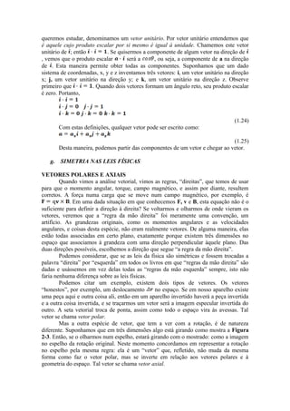 queremos estudar, denominamos um vetor unitário. Por vetor unitário entendemos que
é aquele cujo produto escalar por si mesmo é igual à unidade. Chamemos este vetor
unitário de ; então . Se quisermos a componente de algum vetor na direção de
, vemos que o produto escalar será a , ou seja, a componente de a na direção
de . Esta maneira permite obter todas as componentes. Suponhamos que um dado
sistema de coordenadas, x, y e z inventamos três vetores: i, um vetor unitário na direção
x; j, um vetor unitário na direção y; e k, um vetor unitário na direção z. Observe
primeiro que . Quando dois vetores formam um ângulo reto, seu produto escalar
é zero. Portanto,
(1.24)
Com estas definições, qualquer vetor pode ser escrito como:
(1.25)
Desta maneira, podemos partir das componentes de um vetor e chegar ao vetor.
g. SIMETRIA NAS LEIS FÍSICAS
VETORES POLARES E AXIAIS
Quando vimos a análise vetorial, vimos as regras, “direitas”, que temos de usar
para que o momento angular, torque, campo magnético, e assim por diante, resultem
corretos. A força numa carga que se move num campo magnético, por exemplo, é
. Em uma dada situação em que conhecemos F, v e B, esta equação não é o
suficiente para definir a direção à direita? Se voltarmos e olharmos de onde vieram os
vetores, veremos que a “regra da mão direita” foi meramente uma convenção, um
artifício. As grandezas originais, como os momentos angulares e as velocidades
angulares, e coisas desta espécie, não eram realmente vetores. De alguma maneira, elas
estão todas associadas em certo plano, exatamente porque existem três dimensões no
espaço que associamos à grandeza com uma direção perpendicular àquele plano. Das
duas direções possíveis, escolhemos a direção que segue “a regra da mão direita”.
Podemos considerar, que se as leis da física são simétricas e fossem trocadas a
palavra “direita” por “esquerda” em todos os livros em que “regras da mão direita” são
dadas e usássemos em vez delas todas as “regras da mão esquerda” sempre, isto não
faria nenhuma diferença sobre as leis físicas.
Podemos citar um exemplo, existem dois tipos de vetores. Os vetores
“honestos”, por exemplo, um deslocamento no espaço. Se em nosso aparelho existe
uma peça aqui e outra coisa ali, então em um aparelho invertido haverá a peça invertida
e a outra coisa invertida, e se traçarmos um vetor será a imagem especular invertida do
outro. A seta vetorial troca de ponta, assim como todo o espaço vira às avessas. Tal
vetor se chama vetor polar.
Mas a outra espécie de vetor, que tem a ver com a rotação, é de natureza
diferente. Suponhamos que em três dimensões algo está girando como mostra a Figura
2-3. Então, se o olharmos num espelho, estará girando com o mostrado: como a imagem
no espelho da rotação original. Neste momento concordamos em representar a rotação
no espelho pela mesma regra: ela é um “vetor” que, refletido, não muda da mesma
forma como faz o vetor polar, mas se inverte em relação aos vetores polares e à
geometria do espaço. Tal vetor se chama vetor axial.
 