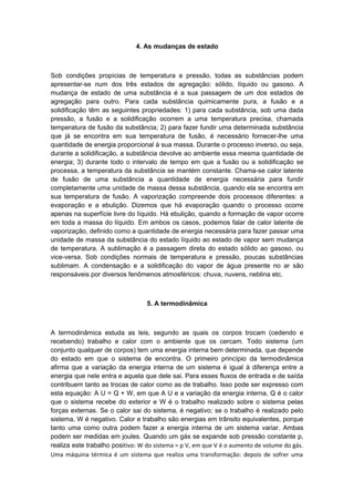 4. As mudanças de estado
Sob condições propícias de temperatura e pressão, todas as substâncias podem
apresentar-se num dos três estados de agregação: sólido, líquido ou gasoso. A
mudança de estado de uma substância é a sua passagem de um dos estados de
agregação para outro. Para cada substância quimicamente pura, a fusão e a
solidificação têm as seguintes propriedades: 1) para cada substância, sob uma dada
pressão, a fusão e a solidificação ocorrem a uma temperatura precisa, chamada
temperatura de fusão da substância; 2) para fazer fundir uma determinada substância
que já se encontra em sua temperatura de fusão, é necessário fornecer-lhe uma
quantidade de energia proporcional à sua massa. Durante o processo inverso, ou seja,
durante a solidificação, a substância devolve ao ambiente essa mesma quantidade de
energia; 3) durante todo o intervalo de tempo em que a fusão ou a solidificação se
processa, a temperatura da substância se mantém constante. Chama-se calor latente
de fusão de uma substância a quantidade de energia necessária para fundir
completamente uma unidade de massa dessa substância, quando ela se encontra em
sua temperatura de fusão. A vaporização compreende dois processos diferentes: a
evaporação e a ebulição. Dizemos que há evaporação quando o processo ocorre
apenas na superfície livre do líquido. Há ebulição, quando a formação de vapor ocorre
em toda a massa do líquido. Em ambos os casos, podemos falar de calor latente de
vaporização, definido como a quantidade de energia necessária para fazer passar uma
unidade de massa da substância do estado líquido ao estado de vapor sem mudança
de temperatura. A sublimação é a passagem direta do estado sólido ao gasoso, ou
vice-versa. Sob condições normais de temperatura e pressão, poucas substâncias
sublimam. A condensação e a solidificação do vapor de água presente no ar são
responsáveis por diversos fenômenos atmosféricos: chuva, nuvens, neblina etc.
5. A termodinâmica
A termodinâmica estuda as leis, segundo as quais os corpos trocam (cedendo e
recebendo) trabalho e calor com o ambiente que os cercam. Todo sistema (um
conjunto qualquer de corpos) tem uma energia interna bem determinada, que depende
do estado em que o sistema de encontra. O primeiro princípio da termodinâmica
afirma que a variação da energia interna de um sistema é igual à diferença entre a
energia que nele entra e aquela que dele sai. Para esses fluxos de entrada e de saída
contribuem tanto as trocas de calor como as de trabalho. Isso pode ser expresso com
esta equação: A U = Q + W, em que A U e a variação da energia interna, Q é o calor
que o sistema recebe do exterior e W é o trabalho realizado sobre o sistema pelas
forças externas. Se o calor sai do sistema, é negativo; se o trabalho é realizado pelo
sistema, W é negativo. Calor e trabalho são energias em trânsito equivalentes, porque
tanto uma como outra podem fazer a energia interna de um sistema variar. Ambas
podem ser medidas em joules. Quando um gás se expande sob pressão constante p,
realiza este trabalho positivo: W do sistema = p V, em que V é o aumento de volume do gás.
Uma máquina térmica é um sistema que realiza uma transformação: depois de sofrer uma
 