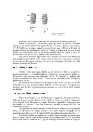 A mudança que ocorre de norte para sul, não passa de uma mera convenção.
Vamos aos fenômenos. Consideremos, agora, que temos um elétron se movendo
através de um campo, entrando na página. Assim, se usarmos a fórmula para a força,
(lembre que a carga é negativa), descobriremos que o elétron se desviará na
direção indicada, de acordo com a lei física. Portanto, o fenômeno é que temos uma
bobina com uma corrente indo em um sentido especificado e um elétron se curva de
certa maneira: esta é a física, não importa como rotulamos tudo.
Se fizermos o mesmo experimento com o espelho, enviaremos um elétron em
uma direção correspondente, assim a força estará invertida, se a calcularmos com base
na mesma regra. Isto ocorre porque os movimentos correspondentes do elétron são então
imagens invertidas um do outro.
QUAL MÃO É A DIREITA?
Existem sempre duas regras direitas ou um número par delas ao estudarmos
qualquer fenômeno. E o resultado final é que os fenômenos sempre parecem simétricos.
Resumindo, não conseguiremos diferenciar direita de esquerda se também não
conseguirmos diferenciar norte de sul. Contudo, parece que conseguimos distinguir o
pólo norte de um ímã.
Se conseguíssemos estabelecer a distinção do pólo norte e do pólo sul de um
ímã, se houvesse uma maneira qualquer de fazer essa distinção, então conseguiríamos
distinguir qual dos dois casos realmente aconteceria e isto seria o fim da lei da simetria
de reflexão.
A PARIDADE NÃO É CONSERVADA
As leis da gravitação, as leis da eletricidade e magnetismo, das forças nucleares,
todas satisfazem o princípio da simetria de reflexão de modo que essas leis, ou qualquer
coisa derivada delas, não podem ser usadas. Entretanto, associado a muitas partículas
encontradas na natureza, existe um fenômeno chamado desintegração beta, ou
desintegração fraca.
Uma partícula descoberta em torno de 1954 é um dos exemplos da desintegração
fraca, que apresentou um enigma estranho. Havia certa partícula carregada que se
desintegrava em três mésons . Essa partícula foi chamada, por enquanto, de méson .
Uma outra partícula que desintegra em dois mésons, um deve ser neutro, com
base na conservação da carga. Essa partícula foi denominada méson θ. Por outro lado
temos uma partícula chamada de , que se desintegra em dois mésons Logo se
 