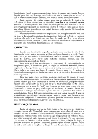 descobriu que e o θ tem massas quase iguais, dentro da margem experimental de erro.
Depois, que o intervalo de tempo que eles levavam para se desintegrar em três e
dois era quase exatamente o mesmo, eles duram o mesmo intervalo de tempo.
Dessa maneira, foi possível provar, com base no princípio da simetria de
reflexão na mecânica quântica, que era impossível esses dois pi sucederem da mesma
partícula – a mesma partícula não poderia se desintegrar das duas maneiras. A lei da
conservação correspondente ao princípio da simetria de reflexão; é algo que não possui
equivalente clássico, de modo que essa espécie de conservação quântica foi chamada de
conservação da paridade.
Em consequência da conservação da paridade – ou, mais precisamente, com base
na simetria das equações quânticas dos decaimentos fracos sob reflexão –, a mesma
partícula não poderia se desintegrar nas duas, de modo que deve haver alguma
coincidência de massas, durações. Quanto mais estudada, mais notável a coincidência, e
a reflexão, uma profunda lei da natureza pode ser comentada.
ANTIMATÉRIA
Quando uma das simetrias se perde, a primeira coisa a se fazer é voltar à lista
das simetrias conhecidas ou supostas e verificar se alguma das outras se perde. Existe,
ainda, a relação entre matéria e antimatéria que não mencionamos. Dirac previu que,
além dos elétrons, deve haver outra partícula, chamada pósitron, que está
necessariamente relacionada ao elétron.
Essas duas partículas submetem-se a certas regras de correspondência: as
energias são iguais, as massas são iguais, as cargas são invertidas. Entretanto, o mais
importante, as duas partículas quando entram em contato podem destruir uma à outra e
liberar toda a sua massa em forma de energia, digamos, raios . O pósitron é
denominado uma antipartícula do elétron, e essas são as características de uma partícula
e sua antipartícula.
Dirac nos deixa claro que todas as demais partículas do mundo deveriam
também ter suas antipartículas correspondentes. Muitas pessoas podem não entender
quando dizemos que existe um nêutron e também um antinêutron, pois para elas um
nêutron tem a carga neutra de modo que não pode haver uma carga oposta. Então,
consideramos que a regra do “anti” não é apenas ter uma carga oposta, ele tem
determinado conjunto de propriedades que, na totalidade, se opõem. Assim, um
antinêutron se distingue do nêutron da seguinte maneira: se juntarmos dois nêutrons e
um antinêutron, eles se destruirão mutuamente, com uma grande explosão de energia
sendo liberada, com diferentes mésons e outras coisas. Desta forma se temos
antinêutrons, antiprótons e antielétrons, podemos produzir antiátomos, mesmo que
ainda não tenham sido produzidos, porém é uma possibilidade.
SIMETRIAS QUEBRADAS
Dentro do domínio enorme da física todas as leis parecem ser simétricas,
contudo, elas não são. Na verdade, nosso problema está em explicar de onde vem a
simetria. Por que a natureza é quase simétrica? Ninguém tem ideia do motivo. Um
exemplo que podemos tomar como sugestão é algo do tipo: existe um portão no Japão,
em Neiko, considerado pelos japoneses o mais bonito de todo país. Foi bem elaborado,
com montes de frontões, bonitos entalhes, inúmeras colunas, cabeças de dragão e
príncipes esculpidos nas pilastras. Entretanto, quando alguém examina de perto, vê que
no padrão elaborado e complexo ao longo de uma das pilastras, um dos pequenos
 