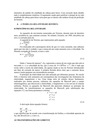 elementos do padrão foi entalhado de cabeça para baixo. Com excreção deste detalhe
tudo é completamente simétrico. O argumento usado para justificar o porquê de ter sido
entalhado de cabeça para baixo seria para que os deuses não tenham inveja da perfeição
do homem.
h. A TEORIA DA RELATIVIDADE RESTRITA
O PRINCÍPIO DA RELATIVIDADE
As equações do movimento enunciadas por Newton, durante mais de duzentos
anos, acreditou-se, que estariam corretas. No entanto, Einstein, em 1905, descobriu um
erro e a correção para ela.
A segunda lei de Newton, que expressamos pela equação
Foi enunciada sob o pressuposto tácito de que m é uma constante, mas sabemos
agora que isto não é verdade, e que a massa de um corpo aumenta com a velocidade. Na
fórmula corrigida de Einstein, m tem o valor
(3.1)
Onde a “massa de repouso”, , representa a massa de um corpo que não está se
movendo e c é a velocidade da luz, que é cerca de . Isto é tudo que
existe sobre a teoria da relatividade, ela apenas muda as leis de Newton introduzindo
um fator de correção da massa. A própria fórmula deixa claro que o aumento dessa
massa é muito pequeno em circunstâncias normais.
O princípio da relatividade tem sido utilizado por diferentes pessoas. No século
XIX, o interesse nele aumentou em consequência das investigações dos fenômenos da
eletricidade, magnetismo e luz. Uma longa série de estudos desses fenômenos,
realizados por muitas pessoas, culminou nas equações de Maxwell para o campo
eletromagnético, que descrevem a eletricidade, o magnetismo e a luz em um só sistema
uniforme. Porém, as equações de Maxwell não pareciam obedecer ao princípio da
relatividade. Se transformarmos as equações de Maxwell, pela substituição das
equações 3.2, sua forma permanece a mesma.
(3.2)
A derivação desta equação fornece
o que significa que de acordo com a transformação de Galileu, a velocidade aparente da
luz, não deveria ser c, e sim c-u.
AS TRANSFORMAÇÕES DE LORENTZ
 
