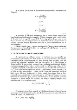 H. A. Lorentz observou que ao fazer as seguintes substituições nas equações de
Maxwell:
(3.3)
As equações de Maxwell permanecem com a mesma forma quando esta
transformação é aplicada a elas. As equações (3.3) são conhecidas como transformação
de Lorentz. Einstein, seguindo a sugestão de Poincaré, propôs então que todas as leis
físicas deveriam ser tais que permanecessem inalteradas sob uma transformação de
Lorentz. Em outras palavras, deveríamos mudar não as leis da eletrodinâmica, mas as
leis da mecânica.
O único requisito é que a massa m nas equações de Newton seja substituída pela
forma mostrada na equação (3.1). Com essa mudança, as leis de Newton e as leis da
eletrodinâmica se harmonizam.
O EXPERIMENTO DE MICHELSON-MORLEY
O experimento de Michelson-Morley foi realizado com um aparelho que
compreende essencialmente uma fonte de luz A, um vidro laminado parcialmente
coberto de prata B e dois espelhos C e E, tudo montado sobre uma base rígida. Os
espelhos são colocados a distâncias iguais a L em relação a B. O vidro laminado B
divide um feixe de luz recebido, e os dois feixes resultantes continuam em direções
mutuamente perpendiculares até os espelhos, onde são refletidos de volta a B. Ao
chegarem de volta a B, os dois feixes são recombinados como dois feixes superpostos,
D e F. Se o tempo decorrido para a luz ir de B a E e voltar for o mesmo que de B a C e
de volta, os feixes emergentes D e F estarão em fase e reforçarão um ao outro, mas se os
dois tempos diferirem ligeiramente, os feixes estarão ligeiramente fora de fase,
resultando numa interferência. Se o aparelho estiver em “repouso” no éter, os tempos
deveriam ser exatamente iguais, mas se estiver movendo-se para a direita com uma
velocidade u, deveria haver uma diferença nos tempos. Podemos expressar essa
distância como ct1, de modo que temos:
O tempo de retorno é o t2 que pode ser calculado de forma semelhante. Durante
esse tempo, o vidro laminado B avança uma distância ut2 de modo que a distância de
retorno da luz é L – ut2. Então temos
 