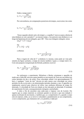 Então o tempo total é
Por conveniência, em comparações posteriores de tempos, escrevemos isto como
(3.4)
Nosso segundo cálculo será o do tempo t3, o espelho C move-se para a direita de
uma distância ut3 até a posição C’; ao mesmo tempo, a luz percorre uma distância ct3 ao
longo da hipotenusa de um triângulo, que é BC’. Para esse triângulo retângulo, temos
Ou
e obtemos
Para a viagem de volta de C’ a distância é a mesma, como pode ser visto pela
simetria da figura: portanto, o tempo de retorno também é igual, e o tempo total é 2t3.
Com uma pequena reorganização da fórmula, podemos escrever:
(3.5)
Ao realizarem o experimento, Michelson e Morley orientaram o aparelho de
modo que a linha BE estivesse quase paralela ao movimento da Terra em sua órbita (em
certos períodos do dia e da noite). Essa velocidade orbital é de aproximadamente 29
km/s, e qualquer “vento do éter” deveria ter pelo menos essa velocidade em certos
períodos do dia ou da noite e em determinados períodos durantes o ano. O aparelho era
amplamente sensível para observar tal efeito, mas nenhuma diferença de tempo foi
detectada. A velocidade da Terra em relação ao éter não pede ser detectada. O resultado
do experimento foi nulo, consequentemente intrigante e perturbador.
A ideia a fim de encontrar uma saída para o impasse veio de Lorentz. Ele
sugeriu que os corpos materiais se contraem quando se movem e que essa redução é
apenas na direção do movimento, e também que, se o comprimento é L0 quando o corpo
está em repouso, então, ao se mover à velocidade u paralelamente ao seu comprimento,
o novo comprimento, que chamamos de L|| (L paralelo), é dado por
(3.6)
 
