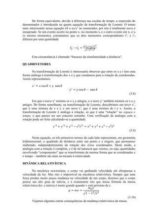 De forma equivalente, devido à diferença nas escalas de tempo, a expressão do
denominador é introduzida na quarta equação da transformação de Lorentz. O termo
mais interessante nessa equação é4 o ux/c2
no numerador, por isto é totalmente novo e
inesperado. Se um evento ocorre no ponto x1 no momento t0 e o outro evento em x2 e t0
(o mesmo momento), constatamos que os dois momentos correspondentes t’1 e t’2
diferem por uma quantidade
Esta circunstância é chamada “fracasso da simultaneidade a distância”.
QUADRIVETORES
Na transformação de Lorentz é interessante observar que entre os x e t tem uma
forma análoga à transformação dos x e y que estudamos para a rotação de coordenadas.
Assim representamos:
(3.8)
Em que o novo x’ mistura os x e y antigos, e o novo y’ também mistura os x e y
antigos. De forma semelhante, na transformação de Lorentz, descobrimos um novo x’,
que é uma mistura de x e t, e um novo t’, que é uma mistura de t e x. Assim, a
transformação de Lorentz é análoga à rotação, só que é uma “rotação” no espaço e
tempo, o que parece ser um conceito estranho. Uma verificação da analogia com a
rotação pode ser feita calculando-se a quantidade:
(3.9)
Nesta equação, os três primeiros termos de cada lado representam, em geometria
tridimensional, o quadrado da distância entre um ponto e a origem, que permanece
inalterado, independentemente da rotação dos eixos coordenados. Deste modo, a
analogia com a rotação é completa, e é de tal natureza que vetores, ou seja, quantidades
envolvendo “componentes” que se transformam da mesma forma que as coordenadas e
o tempo – também são úteis na tocante à relatividade.
DINÂMICA RELATIVÍSTICA
Na mecânica newtoniana, o corpo vai ganhando velocidade até ultrapassar a
velocidade da luz. Mas isto é impossível na mecânica relativística. Sempre que uma
força produz muito pouca mudança na velocidade de um corpo, dizemos que o corpo
possui um alto grau de inércia, e é exatamente isto que nossa fórmula da massa
relativística diz: a inércia é muito grande quando v está próximo de c.
(3.10)
Vejamos algumas outras consequências da mudança relativística da massa.
 