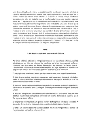 série de modificações, ela retorna ao estado inicial. De acordo com o primeiro principio, o
trabalho realizado pelo sistema, durante toda essa transformação, é igual ao calor que o
sistema recebeu do exterior: W do sistema = Q ao sistema. É sempre possível transformar
completamente calor em trabalho, mas a transformação inversa está sujeita a algumas
limitações. O segundo princípio da Termodinâmica afirma que não é possível construir uma
máquina térmica que transforme integralmente calor em trabalho. Uma parte do calor que o
sistema recebe será descartada. Se uma máquina térmica troca calor com o exterior a duas
temperaturas diferentes, seu trabalho útil é igual à diferença entre a quantidade de calor Q
recebido da fonte com maior temperatura e a quantidade de calor Q transferida à fonte com
menor temperatura: W do sistema = Q - Q. O rendimento de uma máquina térmica é definido
como a fração do calor que é efetivamente transformada em trabalho, dentre todo o calor
recebido da fonte mais quente. O rendimento máximo de uma máquina térmica que trabalha
entre duas fontes de calor com temperaturas absolutas T e T, (sendo T > T) é dado por: r = - T /
T. Exemplos: o motor a quatro tempos e as máquinas refrigeradoras.
Parte 3
1. As lentes, o olho e os instrumentos ópticos
As lentes esféricas são corpos refrigentes limitados por superfícies esféricas, quando
atingidas por um feixe de raios de luz paralelos; as lentes convergentes os fazem
convergir para um ponto. As lentes divergentes, ao contrário, os fazem divergir.
Limitamo-nos a considerar aqui as lentes delgadas, ou seja, aquelas cuja espessura é
pequena em relação aos raios das superfícies esféricas que as delimitam.
O eixo óptico de uma lente é a reta que liga os centros de suas superfícies esféricas.
O foco de uma lente é o ponto do eixo para o qual convergem, depois de refratados,
todos os raios que incidem na lente paralelamente ao eixo óptico. A distância focal é a
distância do foco ao centro da lente.
A distância fornecida por uma lente convergente pode ser real ou virtual, dependendo
da distância do objeto à lente. A imagem formada por uma lente divergente é sempre
virtual.
A máquina fotográfica é basicamente uma câmara escura. A luz entra nela por uma
abertura regulável (o diafragma) e atravessa um sistema de lentes (a objetiva) que a
faz convergir sobre o filme.
O projetor de cinema projeta um grande número de fotografias em rápida sucessão. A
sensação de movimento é causada pela persistência das imagens na retina.
O olho é um sistema óptico no qual se sucedem três meios refrigerentes: a córnea e o
humor aquoso, o cristalino, o humor vítreo.
 
