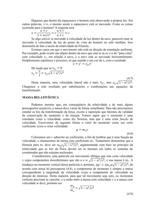 Digamos que dentro da espaçonave o homem está observando a própria luz. Em
outras palavras, v=c, e mesmo assim a espaçonave está se movendo. Como as coisas
ocorrerão para o homem? A resposta será
Se algo estiver se movendo à velocidade da luz dentro da nave, parecerá estar se
movendo à velocidade da luz do ponto de vista do homem no solo também. Isso
demonstra de fato a teoria da relatividade de Einstein.
Existem casos em que o movimento não está na direção da translação uniforme.
Por exemplo, pode existir um objeto dentro da nave que está se m ov e n do “para cima”
com velocidade vy, em relação à nave, e a nave está se movendo horizontalmente.
Simplesmente repetimos o processo, só que usando y em vez de x, com o resultado
De modo que se
(4.7)
Desta maneira, uma velocidade lateral não é mais , mas .
Chegamos a este resultado por substituições e combinações nas equações da
transformação.
MASSA RELATIVÍSTICA
Podemos mostrar que, em consequência da relatividade e de mais alguns
pressupostos razoáveis, a massa deve variar de forma semelhante. Para não precisarmos
estudar as leis da transformação da força, exceto a suposição que faremos da validade
da conservação do momento e da energia. Vamos supor que o momento é uma
constante vezes a velocidade, como fez Newton, mas que é uma certa função de
velocidade. Escrevemos da seguinte forma o vetor do momento como um certo
coeficiente vezes o vetor velocidade:
(4.8)
Colocamos um v subscrito no coeficiente, a fim de lembrar que é uma função da
velocidade, e chamaremos de massa esse coeficiente mv. Tentaremos demonstrar que a
fórmula para mv deve ser , argumentando com base no princípio da
relatividade que as leis da física devem ser as mesmas em todos os sistemas de
coordenadas que não estejam acelerados.
Consideremos, uma partícula em movimento oblíquo que tem certa velocidade
v cujos componentes descobriremos que são u e w , e sua massa é mv. A
mudança no momento vertical dessa partícula é, portanto, , de
acordo com nossa lei pressuposta (4.8), o componente de momento é sempre a massa
correspondente à magnitude da velocidade vezes a componente de velocidade na
direção de interesse. Desta maneira, para que tal movimento seja zero, os momentos
verticais precisam se cancelar, e a razão entre a massa com velocidade v e a massa com
velocidade w deve, portanto ser
(4.9)
 