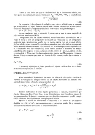 Temos o caso limite em que w é infinitesimal. Se w é realmente infinito, está
claro que v são praticamente iguais. Neste caso, . O resultado será
(4.10)
Se a equação (4.9) realmente é verdadeira para valores arbitrários de w, supondo
que a equação (4.10) seja a fórmula correta para a massa, observe que a velocidade v
necessária na equação (4.9) pode ser calculada com base no triângulo retângulo:
Agora, aceitamos que o momento é conservado e que a massa depende da
velocidade de acordo com (4.10).
Imaginemos que um objeto composto possui uma massa desconhecida M. O
objeto 1 move-se com um componente ascendente de velocidade u e um componente
horizontal que é praticamente igual a w, e o mesmo ocorre com um segundo objeto.
Após a colisão temos a massa M movendo-se para cima com velocidade u, considerada
muito pequena comparada com a velocidade da luz, e também pequena comparada com
w. o momento deve ser conservado; assim vamos estimar o momento na direção
ascendente antes e após a colisão. Antes da colisão, tempos p ~ 2mwu, e, após a colisão,
o momento é p’=Umu, mas Um é essencialmente o mesmo que M0, porque u é pequeno
demais. Esses momentos precisam ser iguais devido à conservação do momento, e,
portanto
(4.11)
A massa do objeto que se forma quando dois objetos colidem deve ser o dobro
da massa dos objetos que se reúnem.
ENERGIA RELATIVÍSTICA
Com resultado da dependência da massa em relação à velocidade e das leis de
Newton, as variações na energia cinética de um objeto, resultantes do trabalho total
realizado pelas forças sobre ele, sempre resultam em
(4.12)
Embora pudéssemos de início esperar que a massa M seja 2m0, descobrimos que
ela não é 2m0, mas 2mw. Como 2mw é o que é introduzido, mas 2m0 são as massas de
repouso das coisas lá dentro, a massa em excesso do objeto composto é igual à energia
cinética inserida. Isto significa que a energia possui inércia.
Quando a massa em movimento à velocidade v é a massa m0 em repouso
dividida por , surpreendentemente, é raramente usada. Já as seguintes
relações são facilmente provadas e se revelam bem úteis:
(4.13)
(4.14)
 