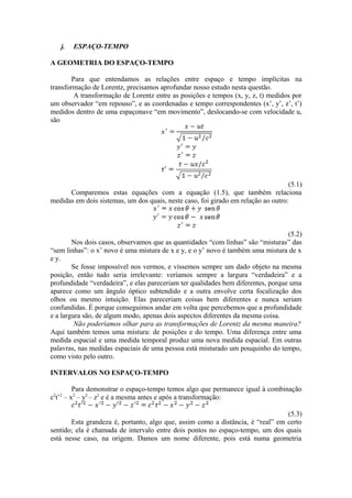 j. ESPAÇO-TEMPO
A GEOMETRIA DO ESPAÇO-TEMPO
Para que entendamos as relações entre espaço e tempo implícitas na
transformação de Lorentz, precisamos aprofundar nosso estudo nesta questão.
A transformação de Lorentz entre as posições e tempos (x, y, z, t) medidos por
um observador “em repouso”, e as coordenadas e tempo correspondentes (x’, y’, z’, t’)
medidos dentro de uma espaçonave “em movimento”, deslocando-se com velocidade u,
são
(5.1)
Comparemos estas equações com a equação (1.5), que também relaciona
medidas em dois sistemas, um dos quais, neste caso, foi girado em relação ao outro:
(5.2)
Nos dois casos, observamos que as quantidades “com linhas” são “misturas” das
“sem linhas”: o x’ novo é uma mistura de x e y, e o y’ novo é também uma mistura de x
e y.
Se fosse impossível nos vermos, e víssemos sempre um dado objeto na mesma
posição, então tudo seria irrelevante: veríamos sempre a largura “verdadeira” e a
profundidade “verdadeira”, e elas pareceriam ter qualidades bem diferentes, porque uma
aparece como um ângulo óptico subtendido e a outra envolve certa focalização dos
olhos ou mesmo intuição. Elas pareceriam coisas bem diferentes e nunca seriam
confundidas. É porque conseguimos andar em volta que percebemos que a profundidade
e a largura são, de algum modo, apenas dois aspectos diferentes da mesma coisa.
Não poderíamos olhar para as transformações de Lorentz da mesma maneira?
Aqui também temos uma mistura: de posições e do tempo. Uma diferença entre uma
medida espacial e uma medida temporal produz uma nova medida espacial. Em outras
palavras, nas medidas espaciais de uma pessoa está misturado um pouquinho do tempo,
como visto pelo outro.
INTERVALOS NO ESPAÇO-TEMPO
Para demonstrar o espaço-tempo temos algo que permanece igual à combinação
c2
t’2
– x2
– y2
– z2
e é a mesma antes e após a transformação:
(5.3)
Esta grandeza é, portanto, algo que, assim como a distância, é “real” em certo
sentido; ela é chamada de intervalo entre dois pontos no espaço-tempo, um dos quais
está nesse caso, na origem. Damos um nome diferente, pois está numa geometria
 