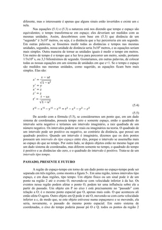 diferente, mas o interessante é apenas que alguns sinais estão invertidos e existe um c
nela.
Nas equações (5.1) e (5.3) a natureza está nos dizendo que tempo e espaço são
equivalentes; o tempo transforma-se em espaço; eles deveriam ser medidos com as
mesmas unidades. Assim, descobrimos com base em (5.3) que distância de um
“segundo” é 3x108
metros, ou seja, é a distância que a luz percorreria em um segundo.
Em outras palavras, se fossemos medir todas as distâncias e tempos nas mesmas
unidades, segundos, nossa unidade de distância seria 3x108
metros, e as equações seriam
mais simples. Outra maneira de tornar as unidades iguais é medir o tempo em metros.
Um metro de tempo é o tempo que a luz leva para percorrer um metro, sendo, portanto
1/3x108
s, ou 3,3 bilionésimos de segundo. Gostaríamos, em outras palavras, de colocar
todas as nossas equações em um sistema de unidades em que c=1. Se o tempo e espaço
são medidos nas mesmas unidades, como sugerido, as equações ficam bem mais
simples. Elas são:
(5.4)
(5.5)
De acordo com a fórmula (5.5), se considerarmos um ponto que, em um dado
sistema de coordenadas, possuía tempo zero e somente espaço, então o quadrado do
intervalo seria negativo e teríamos um intervalo imaginário, a raiz quadrada de um
número negativo. Os intervalos podem ser reais ou imaginários na teoria. O quadrado de
um intervalo pode ser positivo ou negativo, ao contrário da distância, que possui um
quadrado positivo. Quando um intervalo é imaginário, dizemos que os dois pontos
possuem um intervalo do tipo espaço entre eles, porque o intervalo se assemelha mais
ao espaço do que ao tempo. Por outro lado, se depois objetos estão no mesmo lugar em
um dado sistema de coordenadas, mas diferem somente no tempo, o quadrado do tempo
é positivo e as distâncias são zero, e o quadrado do intervalo é positivo. Trata-se de um
intervalo tipo tempo.
PASSADO, PRESENTE E FUTURO
A região do espaço-tempo em torno de um dado ponto no espaço-tempo pode ser
separada em três regiões, como mostra a figura 5-. Em uma região, temos intervalos tipo
espaço, e em duas regiões, tipo tempo. Um objeto físico ou um sinal pode ir de um
ponto na região 2 até o evento O, movendo-se com velocidade inferior à da luz. Os
eventos nessa região podem afetar o ponto O, podem ter uma influência sobre ele a
partir do passado. Um objeto em P no eixo t está precisamente no “passado” com
relação a O; é o mesmo ponto espacial que O, apenas mais cedo. O que aconteceu ali
então afeta O agora. Outro objeto em Q pode ir até O, movendo-se com certa velocidade
inferior a c, de modo que, se este objeto estivesse numa espaçonave e se movendo, ela
seria, novamente, o passado do mesmo ponto espacial. Em outro sistema de
coordenadas, o eixo do tempo poderia passar pó O e Q. todos os pontos da região 2
 
