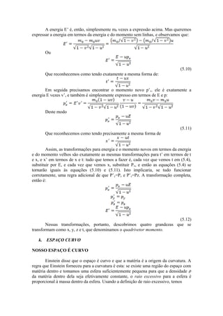 A energia E’ é, então, simplesmente m0 vezes a expressão acima. Mas queremos
expressar a energia em termos da energia e do momento sem linhas, e observamos que:
Ou
(5.10)
Que reconhecemos como tendo exatamente a mesma forma de:
Em seguida precisamos encontrar o momento novo p’x. ele é exatamente a
energia E vezes v’, e também é simplesmente expresso em termos de E e p:
Deste modo
(5.11)
Que reconhecemos como tendo precisamente a mesma forma de
Assim, as transformações para energia e o momento novos em termos da energia
e do momento velhos são exatamente as mesmas transformações para t’ em termos de t
e x, e x’ em termos de x e t: tudo que temos a fazer é, cada vez que vemos t em (5.4),
substituir por E, e cada vez que vemos x, substituir Px, e então as equações (5.4) se
tornarão iguais às equações (5.10) e (5.11). Isto implicaria, se tudo funcionar
corretamente, uma regra adicional de que P’y=Py e P’z=Pz. A transformação completa,
então é:
(5.12)
Nessas transformações, portanto, descobrimos quatro grandezas que se
transformam como x, y, z e t, que denominamos o quadrivetor momento.
k. ESPAÇO CURVO
NOSSO ESPAÇO É CURVO
Einstein disse que o espaço é curvo e que a matéria é a origem da curvatura. A
regra que Einstein forneceu para a curvatura é esta: se existe uma região do espaço com
matéria dentro e tomamos uma esfera suficientemente pequena para que a densidade
da matéria dentro dela seja efetivamente constante, o raio excessivo para a esfera é
proporcional à massa dentro da esfera. Usando a definição de raio excessivo, temos
 