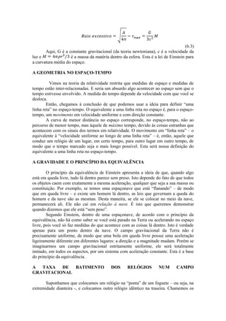 (6.3)
Aqui, G é a constante gravitacional (da teoria newtoniana), c é a velocidade da
luz e é a massa da matéria dentro da esfera. Esta é a lei de Einstein para
a curvatura média do espaço.
A GEOMETRIA NO ESPAÇO-TEMPO
Vimos na teoria da relatividade restrita que medidas de espaço e medidas de
tempo estão inter-relacionadas. E seria um absurdo algo acontecer ao espaço sem que o
tempo estivesse envolvido. A medida do tempo depende da velocidade com que você se
desloca.
Então, chegamos à conclusão de que podemos usar a ideia para definir “uma
linha reta” no espaço-tempo. O equivalente a uma linha reta no espaço é, para o espaço-
tempo, um movimento em velocidade uniforme e com direção constante.
A curva de menor distância no espaço corresponde, no espaço-tempo, não ao
percurso de menor tempo, mas àquele de máximo tempo, devido às coisas estranhas que
acontecem com os sinais dos termos em relatividade. O movimento em “linha reta” – o
equivalente à “velocidade uniforme ao longo de uma linha reta” – é, então, aquele que
conduz um relógio de um lugar, em certo tempo, para outro lugar em outro tempo, de
modo que o tempo marcado seja o mais longo possível. Esta será nossa definição do
equivalente a uma linha reta no espaço-tempo.
A GRAVIDADE E O PRINCÍPIO DA EQUIVALÊNCIA
O princípio da equivalência de Einstein apresenta a ideia de que, quando algo
está em queda livre, tudo lá dentro parece sem preso. Isto depende do fato de que todos
os objetos caem com exatamente a mesma aceleração, qualquer que seja a sua massa ou
constituição. Por exemplo, se temos uma espaçonave que está “flanando” – de modo
que em queda livre – e existe um homem lá dentro, as leis que governam a queda do
homem e da nave são as mesmas. Desta maneira, se ele se colocar no meio da nave,
permanecerá ali. Ele não cai em relação à nave. É isto que queremos demonstrar
quando dizemos que ele está “sem peso”.
Segundo Einstein, dentro de uma espaçonave, de acordo com o princípio da
equivalência, não há como saber se você está parado na Terra ou acelerando no espaço
livre, pois você só faz medidas do que acontece com as coisas lá dentro. Isto é verdade
apenas para um ponto dentro da nave. O campo gravitacional da Terra não é
precisamente uniforme, de modo que uma bola em queda livre possui uma aceleração
ligeiramente diferente em diferentes lugares: a direção e a magnitude mudam. Porém se
imaginarmos um campo gravitacional estritamente uniforme, ele será totalmente
imitado, em todos os aspectos, por um sistema com aceleração constante. Esta é a base
do princípio da equivalência.
A TAXA DE BATIMENTO DOS RELÓGIOS NUM CAMPO
GRAVITACIONAL
Suponhamos que colocamos um relógio na “ponta” de um foguete – ou seja, na
extremidade dianteira -, e colocamos outro relógio idêntico na traseira. Chamemos os
 