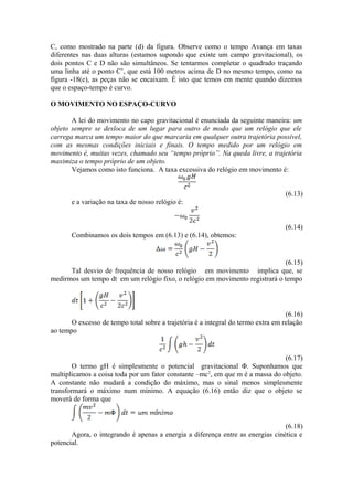 C, como mostrado na parte (d) da figura. Observe como o tempo Avança em taxas
diferentes nas duas alturas (estamos supondo que existe um campo gravitacional), os
dois pontos C e D não são simultâneos. Se tentarmos completar o quadrado traçando
uma linha até o ponto C’, que está 100 metros acima de D no mesmo tempo, como na
figura -18(e), as peças não se encaixam. É isto que temos em mente quando dizemos
que o espaço-tempo é curvo.
O MOVIMENTO NO ESPAÇO-CURVO
A lei do movimento no capo gravitacional é enunciada da seguinte maneira: um
objeto sempre se desloca de um lugar para outro de modo que um relógio que ele
carrega marca um tempo maior do que marcaria em qualquer outra trajetória possível,
com as mesmas condições iniciais e finais. O tempo medido por um relógio em
movimento é, muitas vezes, chamado seu “tempo próprio”. Na queda livre, a trajetória
maximiza o tempo próprio de um objeto.
Vejamos como isto funciona. A taxa excessiva do relógio em movimento é:
(6.13)
e a variação na taxa de nosso relógio é:
(6.14)
Combinamos os dois tempos em (6.13) e (6.14), obtemos:
(6.15)
Tal desvio de frequência de nosso relógio em movimento implica que, se
medirmos um tempo dt em um relógio fixo, o relógio em movimento registrará o tempo
(6.16)
O excesso de tempo total sobre a trajetória é a integral do termo extra em relação
ao tempo
(6.17)
O termo gH é simplesmente o potencial gravitacional Φ. Suponhamos que
multiplicamos a coisa toda por um fator constante –mc2
, em que m é a massa do objeto.
A constante não mudará a condição do máximo, mas o sinal menos simplesmente
transformará o máximo num mínimo. A equação (6.16) então diz que o objeto se
moverá de forma que
(6.18)
Agora, o integrando é apenas a energia a diferença entre as energias cinética e
potencial.
 
