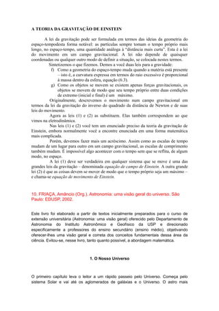 A TEORIA DA GRAVITAÇÃO DE EINSTEIN
A lei da gravitação pode ser formulada em termos das ideias da geometria do
espaço-tempodesta forma notável: as partículas sempre tomam o tempo próprio mais
longo, no espaço-tempo, uma quantidade análoga à “distância mais curta”. Esta é a lei
do movimento em um campo gravitacional. A lei não depende de quaisquer
coordenadas ou qualquer outro modo de definir a situação, se colocada nestes termos.
Sintetizemos o que fizemos. Demos a você duas leis para a gravidade:
f) Como a geometria do espaço-tempo muda quando a matéria está presente
– isto é, a curvatura expressa em termos do raio excessivo é proporcional
à massa dentro da esfera, equação (6.3).
g) Como os objetos se movem se existem apenas forças gravitacionais, os
objetos se movem de modo que seu tempo próprio entre duas condições
de extremo (inicial e final) é um máximo.
Originalmente, descrevemos o movimento num campo gravitacional em
termos da lei da gravitação do inverso do quadrado da distância de Newton e de suas
leis do movimento.
Agora as leis (1) e (2) as substituem. Elas também correspondem ao que
vimos na eletrodinâmica.
Nas leis (1) e (2) você tem um enunciado preciso da teoria da gravitação de
Einstein, embora normalmente você a encontre enunciada em uma forma matemática
mais complicada.
Porém, devemos fazer mais um acréscimo. Assim como as escalas de tempo
mudam de um lugar para outro em um campo gravitacional, as escalas de comprimento
também mudam. É impossível algo acontecer com o tempo sem que se reflita, de algum
modo, no espaço.
A lei (1) deve ser verdadeira em qualquer sistema que se move é uma das
grandes leis da gravitação – denominada equação de campo de Einstein. A outra grande
lei (2) é que as coisas devem se mover de modo que o tempo próprio seja um máximo –
e chama-se equação de movimento de Einstein.
10. FRIAÇA, Amâncio (Org.). Astronomia: uma visão geral do universo. São
Paulo: EDUSP, 2002.
Este livro foi elaborado a partir de textos inicialmente preparados para o curso de
extensão universitária (Astronomia: uma visão geral) oferecido pelo Departamento de
Astronomia do Instituto Astronômico e Geofísico da USP e direcionado
especificamente a professores do ensino secundário (ensino médio), objetivando
oferecer-lhes uma visão geral e correta dos conceitos fundamentais dessa área da
ciência. Evitou-se, nesse livro, tanto quanto possível, a abordagem matemática.
1. O Nosso Universo
O primeiro capítulo leva o leitor a um rápido passeio pelo Universo. Começa pelo
sistema Solar e vai até os aglomerados de galáxias e o Universo. O astro mais
 