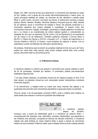 Kepler, em 1960, enuncia as leis que descrevem o movimento dos planetas ao redor
do Sol. Galileu, com a ajuda de sua luneta astronômica/descobre o relevo lunar, os
quatro principais satélites de Júpiter, as manchas do Sol, identifica a estrela dupla
Mizar e, entre outros, enuncia o princípio da inércia. A astronomia caminha a largos
passos: Rõmer, Newton, Bradley, Herschel, Bessel e Foucault (que em 1852, através
de um pêndulo, prova o movimento de rotação a Terra). Os estudos continuam e o
movimento aparente dos corpos celestes é constatado. A própria Terra tem
movimentos incomuns, rotação, translação, precessão e rotação galáctica. As fases da
lua e os meses e as coordenadas da esfera celeste ajudam a compreender as
estações do ano com os solstícios (22 de Junho e 22 de Dezembro) e os equinócios
(21 de março e 23 de Setembro). Também podemos entender o Círculo Ártico a
66,5°N, o Trópico de Câncer a 23,5°N, o Equador a 0°, o Trópico de Capricórnio e o
Circulo Antártico a 66,5°S. O homem, numa tentativa de capturar o tempo, cria os
calendários a partir da definição de intervalos característicos.
Os eclipses, fenômenos que envolvem as posições relativas do Sol, da Lua e da Terra,
podem ser: solar total, solar parcial, solar anular, eclipse umbral total, lunar umbral
parcial, penumbra total ou penumbra parcial.
4. A Mecânica Celeste
A mecânica celeste é a ciência que estuda o movimento dos corpos celestes a partir
da lei da gravitação, fundada por Newton. A cinemática celeste pré-newtoniana
estabelece algumas leis:
1a
lei (das órbitas elípticas): os planetas movem-se em elipses focadas no Sol; 2a
lei
(das áreas): os planetas movem-se com velocidade areolar heliocêntrica constante
(momento angular);
3a
lei (harmônica): a relação entre os cubos dos eixos maiores das elipses e os
quadrados dos períodos dos movimentos planetários é igual para todos os planetas.
Tem-se, ainda, a lei da gravitação universal (1687), onde a matéria atrai matéria na
razão direta das massas e inversa do quadrado das distâncias:
A mecânica celeste,
depois de Einstein,
começou com a teoria da relatividade geral e a mecânica do sistema Solar —
composta pelo Sol, planetas, luas, asteróides, cometas, meteoróides, que passaram a
ser medidos com precisão, corrigindo-se desvios de cálculos anteriores. A mecânica
celeste não está limitada ao nosso sistema Solar e ajuda o estudo do movimento
relativo de duas estrelas. Podemos saber qual a relação entre as duas massas através
 