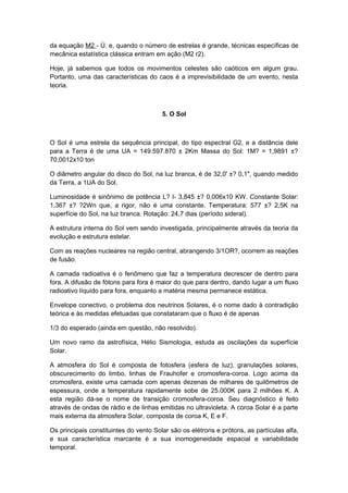 da equação M2 - Ú. e, quando o número de estrelas é grande, técnicas específicas de
mecânica estatística clássica entram em ação (M2 r2).
Hoje, já sabemos que todos os movimentos celestes são caóticos em algum grau.
Portanto, uma das características do caos é a imprevisibilidade de um evento, nesta
teoria.
5. O Sol
O Sol é uma estrela da sequência principal, do tipo espectral G2, e a distância dele
para a Terra é de uma UA = 149.597.870 ± 2Km Massa do Sol: 1M? = 1,9891 ±?
70,0012x10 ton
O diâmetro angular do disco do Sol, na luz branca, é de 32,0' ±? 0,1", quando medido
da Terra, a 1UA do Sol.
Luminosidade é sinônimo de potência L? l- 3,845 ±? 0,006x10 KW. Constante Solar:
1,367 ±? ?2Wn que, a rigor, não é uma constante. Temperatura: 577 ±? 2,5K na
superfície do Sol, na luz branca. Rotação: 24,7 dias (período sideral).
A estrutura interna do Sol vem sendo investigada, principalmente através da teoria da
evolução e estrutura estelar.
Com as reações nucleares na região central, abrangendo 3/1OR?, ocorrem as reações
de fusão.
A camada radioativa é o fenômeno que faz a temperatura decrescer de dentro para
fora. A difusão de fótons para fora é maior do que para dentro, dando lugar a um fluxo
radioativo líquido para fora, enquanto a matéria mesma permanece estática.
Envelope conectivo, o problema dos neutrinos Solares, é o nome dado à contradição
teórica e às medidas efetuadas que constataram que o fluxo é de apenas
1/3 do esperado (ainda em questão, não resolvido).
Um novo ramo da astrofísica, Hélio Sismologia, estuda as oscilações da superfície
Solar.
A atmosfera do Sol é composta de fotosfera (esfera de luz), granulações solares,
obscurecimento do limbo, linhas de Frauhofer e cromosfera-coroa. Logo acima da
cromosfera, existe uma camada com apenas dezenas de milhares de quilômetros de
espessura, onde a temperatura rapidamente sobe de 25.000K para 2 milhões K. A
esta região dá-se o nome de transição cromosfera-coroa. Seu diagnóstico é feito
através de ondas de rádio e de linhas emitidas no ultravioleta. A coroa Solar é a parte
mais externa da atmosfera Solar, composta de coroa K, E e F.
Os principais constituintes do vento Solar são os elétrons e prótons, as partículas alfa,
e sua característica marcante é a sua inomogeneidade espacial e variabilidade
temporal.
 