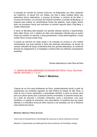 A evolução do conceito de universo iniciou-se, na Antiguidade, por mitos, passando
por Copérnico, no século XVI, por Galileu, por Kant e pêlos modelos dentro dos
parâmetros físicos relativísticos: o universo de Einstein, o universo de De Sitter, o
universo de Friemann, os universos de Friedman-Lemaïtre; o conceito de Big Bang e a
proposta para explicar as características físicas das galáxias, cujas origens devem
estar nos processos físicos que ocorreram no primeiro segundo após o Big Bang; o
modelo inflacionário.
A teoria do Big Bang está baseada nos grandes esforços teóricos e experimentais,
feitos pêlos físicos, com o objetivo de obter uma expressão unificada para as quatro
forças que existem na natureza: a força gravitacional, a força eletromagnética, a força
nuclear forte e a força nuclear fraca.
O estudo da estrutura em larga escala e da evolução do universo é uma matéria
interdisciplinar que junta esforços à física das partículas elementares, às teorias de
campos unificados de forças, à astrofísica feita com grandes telescópios, às modernas
técnicas de imageamento e à modelagem numérica feita nos melhores computadores
existentes.
Síntese elaborada por João Paulo da Silva
11. GRUPO DE REELABORAÇÃO DO ENSINO DE FÍSICA. Física. São Paulo:
EDUSP, 2001/2005. v. 1, 2 e 3.
Física 1: Mecânica.
Trata-se de um livro para professores de física, substancialmente escrito a partir de
experiências nas condições regulares da rede Pública do Estado de São Paulo. A
meta do livro é tornar significativo o aprendizado científico a todos os alunos, tanto
para sua cultura quanto para a possível carreira universitária. O presente estudo deu-
se a partir de assuntos e conceitos conhecidos, como o toca-discos, uma coisa
mecânica, e a ignição do automóvel, uma coisa elétrica. A mecânica teve sua ordem
alterada e a cinemática tornou-se último assunto a ser estudado, por ser a Dinâmica
mais próxima dos alunos.
Mecânica: Abertura e Plano de Curso
Trata-se de um levantamento e classificação de coisas que os alunos relacionam ao tema
Mecânica. É apresentada uma tabela geral de coisas mecânicas, de translação, rotação,
 